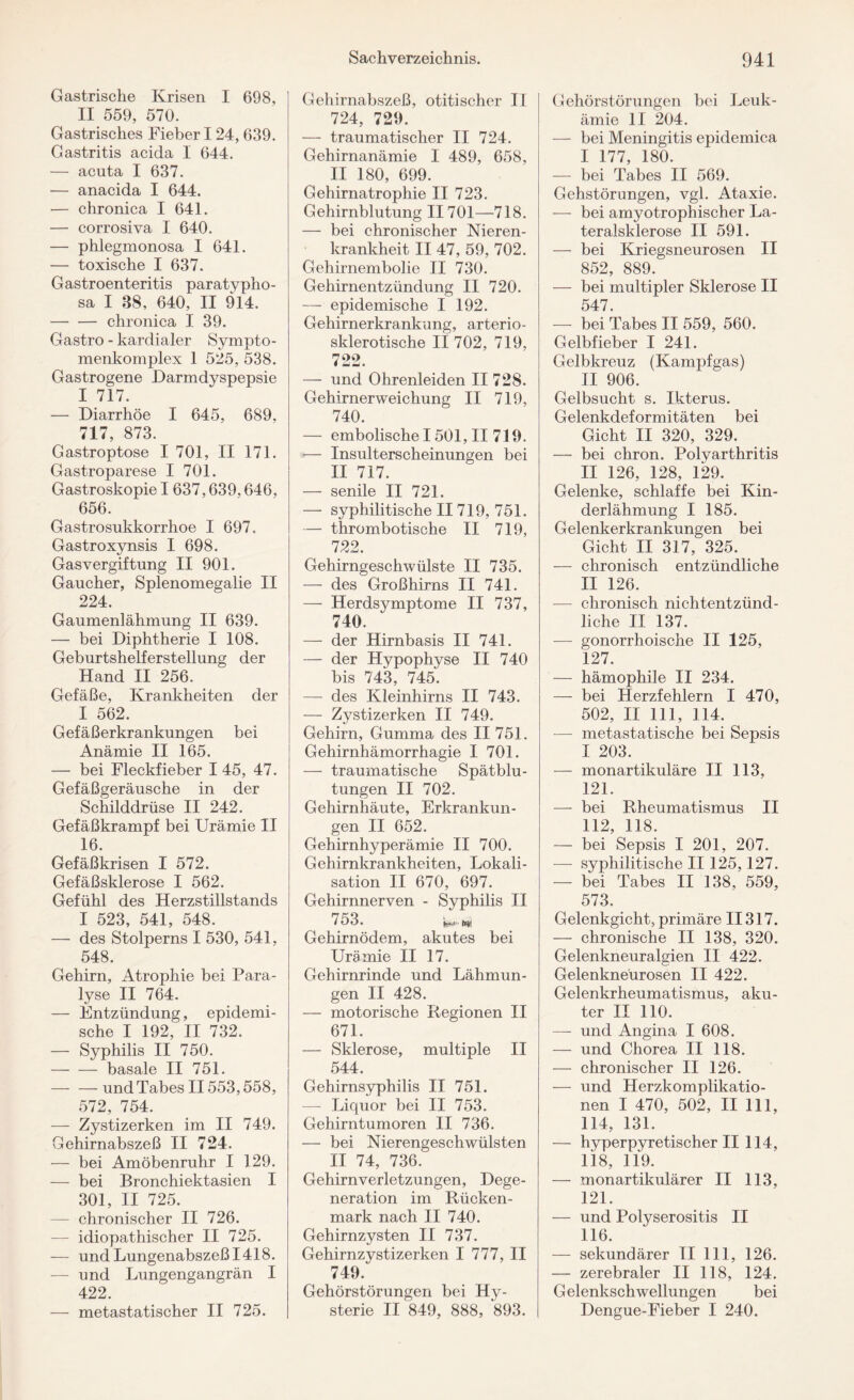 Gastrische Krisen I 698, II 559, 570. Gastrisches Fieber I 24, 639. Gastritis acida I 644. — acuta I 637. — anacida I 644. — chronica I 641. — corrosiva I 640. — phlegmonosa I 641. — toxische I 637. Gastroenteritis paratypho- sa I 38, 640, II 914. -chronica I 39. Gastro - kardialer Sympto- menkomplex 1 525, 538. Gastrogene Darmdyspepsie I 717. — Diarrhöe I 645, 689, 717, 873. Gastroptose I 701, II 171. Gastroparese I 701. Gastroskopie I 637,639.646, 656. Gastrosukkorrhoe I 697. Gastroxynsis I 698. Gasvergiftung II 901. Gaucher, Splenomegalie II 224. Gaumenlähmung II 639. — bei Diphtherie I 108. Geburtshelferstellung der Hand II 256. Gefäße, Krankheiten der I 562. Gefäßerkrankungen bei Anämie II 165. — bei Fleckfieber I 45, 47. Gefäßgeräusche in der Schilddrüse II 242. Gefäßkrampf bei Urämie II 16. Gefäßkrisen I 572. Gefäßsklerose I 562. Gefühl des Herzstillstands I 523, 541, 548. — des Stolperns I 530, 541, 548. Gehirn, Atrophie bei Para¬ lyse II 764. — Entzündung, epidemi¬ sche I 192, II 732. — Syphilis II 750. -basale II 751. -und Tabes II553,558, 572, 754. — Zystizerken im II 749. Gehirnabszeß II 724. — bei Amöbenruhr I 129. — bei Bronchiektasien I 301, II 725. — chronischer II 726. idiopathischer II 725. — und Lungenabszeß 1418. — und Lungengangrän I 422. — metastatischer II 725. Gehirnabszeß, otitischer II 724, 729. — traumatischer II 724. Gehirnanämie I 489, 658, II 180, 699. Gehirnatrophie II 723. Gehirnblutung II701—718. — bei chronischer Nieren¬ krankheit II 47, 59, 702. Gehirnembolie II 730. Gehirnentzündung II 720. — epidemische I 192. Gehirnerkrankung, arterio¬ sklerotische II 702, 719, 722. — und Ohrenleiden II 728. Gehirnerweichung II 719, 740. — embolischelöOl, II 719. — Insulterscheinungen bei II 717. — senile II 721. — syphilitische II719, 751. — thrombotische II 719, 722. Gehirngeschwülste II 735. — des Großhirns II 741. — Herdsymptome II 737, 740. — der Hirnbasis II 741. — der Hypophyse II 740 bis 743, 745. — des Kleinhirns II 743. — Zystizerken II 749. Gehirn, Gumma des II 751. Gehirnhämorrhagie I 701. — traumatische Spätblu¬ tungen II 702. Gehirnhäute, Erkrankun¬ gen II 652. Gehirnhyperämie II 700. Gehirnkrankheiten, Lokali¬ sation II 670, 697. Gehirnnerven - Syphilis II 753. Gehirnödem, akutes bei Urämie II 17. Gehirnrinde und Lähmun¬ gen II 428. — motorische Regionen II 671. — Sklerose, multiple II 544. Gehirnsyphilis II 751. — Liquor bei II 753. Gehirntumoren II 736. — bei Nierengeschwülsten II 74, 736. Gehirnverletzungen, Dege¬ neration im Rücken¬ mark nach II 740. Gehirnzysten II 737. Gehirnzystizerken I 777, II 749. Gehörstörungen bei Hy¬ sterie II 849, 888, 893. Gehörstörungen bei Leuk¬ ämie II 204. — bei Meningitis epidemica I 177, 180. — bei Tabes II 569. Gehstörungen, vgl. Ataxie. — bei amyotropliischer La¬ teralsklerose II 591. — bei Kriegsneurosen II 852, 889. — bei multipler Sklerose II 547. — bei Tabes II 559, 560. Gelbfieber I 241. Gelbkreuz (Kampfgas) II 906. Gelbsucht s. Ikterus. Gelenkdeformitäten bei Gicht II 320, 329. — bei chron. Polyarthritis II 126, 128, 129. Gelenke, schlaffe bei Kin¬ derlähmung I 185. Gelenkerkrankungen bei Gicht II 317, 325. — chronisch entzündliche II 126. — chronisch nichtentzünd¬ liche II 137. — gonorrhoische II 125, 127. — hämophile II 234. — bei Herzfehlern I 470, 502, II 111, 114. ■— metastatische bei Sepsis I 203. — monartikuläre II 113, 121. — bei Rheumatismus II 112, 118. — bei Sepsis I 201, 207. — syphilitische II 125,127. — bei Tabes II 138, 559, 573. Gelenkgicht, primäre II317. — chronische II 138, 320. Gelenkneuralgien II 422. Gelenkneürosen II 422. Gelenkrheumatismus, aku¬ ter II 110. — und Angina I 608. — und Chorea II 118. — chronischer II 126. — und Herzkomplikatio¬ nen I 470, 502, II 111, 114, 131. — hyperpyretischer II 114, 118, 119. — monartikulärer II 113, 121. — und Polyserositis II 116. — sekundärer II 111, 126. — zerebraler II 118, 124. Gelenkschwellungen bei Dengue-Fieber I 240.