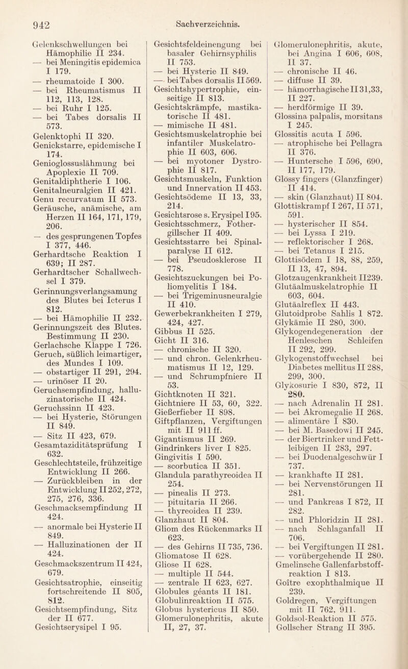 Gelenkschwellungen bei Hämophilie II 234. — bei Meningitis epidemica I 179. — rheumatoide I 300. — bei Rheumatismus II 112, 113, 128. — bei Ruhr I 125. — bei Tabes dorsalis II 573. Gelenktophi II 320. Genickstarre, epidemische I 174. Genioglossuslähmung bei Apoplexie II 709. Genitaldiphtherie I 106. Genitalneuralgien II 421. Genu recurvatum II 573. Geräusche, anämische, am Herzen II 164, 171, 179, 206. — des gesprungenen Topfes I 377, 446. Gerhardtsche Reaktion I 639; II 287. Gerhardtscher Schallwech¬ sel I 379. G erinnungs Verlangsamung des Blutes bei Icterus I 812. — bei Hämophilie II 232. Gerinnungszeit des Blutes. Bestimmung II 230. Gerlachsche Klappe I 726. Geruch, süßlich leimartiger, des Mundes I 109. — obstartiger II 291, 294. — urinöser II 20. Geruchsempfindung, hallu¬ zinatorische II 424. Geruchssinn II 423. — bei Hysterie, Störungen II 849. — Sitz II 423, 679. Gesamtaziditätsprüfung I 632. Geschlechtsteile, frühzeitige Entwicklung II 266. — Zurückbleiben in der Entwicklung II252,272, 275, 276, 336. Geschmacksempfindung II 424. — anormale bei Hysterie II 849. — Halluzinationen der II 424. Geschmackszentrum II 424, 679. Gesichtsatrophie, einseitig fortschreitende II 805, 812. Gesichtsempfindung, Sitz der II 677. Gesichtserysipel I 95. Gesichtsfeldeinengung bei basaler Gehirnsyphilis II 753. — bei Hysterie II 849. — bei Tabes dorsalis II569. Gesichtshypertrophie, ein¬ seitige II 813. Gesichtskrämpfe, mastika¬ torische II 481. — mimische II 481. Gesichtsmuskelatrophie bei infantiler Muskelatro¬ phie II 603, 606. — bei myotoner Dystro¬ phie II 817. Gesichtsmuskeln, Funktion und Innervation II 453. Gesichtsödeme II 13, 33, 214. Gesichtsrose s. Erysipel 195. Gesichtsschmerz, Fotlier- gillscher II 409. Gesichtsstarre bei Spinal¬ paralyse II 612. — bei Pseudosklerose II 778. Gesichtszuckungen bei Po¬ liomyelitis I 184. — bei Trigeminusneuralgie II 410. Gewerbekrankheiten I 279, 424 427 Gibbus II 525. Gicht II 316. — chronische II 320. — und chron. Gelenkrheu¬ matismus II 12, 129. — und Schrumpfniere II 53. Gichtknoten II 321. Gichtniere II 53, 60, 322. Gießerfieber II 898. Giftpflanzen, Vergiftungen mit II 911 ff. Gigantismus II 269. Gindrinkers liver I 825. Gingivitis I 590. — scorbutica II 351. Glandula parathyreoidea II 254. — pinealis II 273. — pituitaria II 266. — thyreoidea II 239. Glanzhaut II 804. Gliom des Rückenmarks II 623. — des Gehirns II 735, 736. Gliomatose II 628. Gliose II 628. — multiple II 544. — zentrale II 623, 627. Globules geants II 181. Globulinreaktion II 575. Globus hystericus II 850. Glomerulonephritis, akute II, 27, 37. Glomerulonephritis, akute, bei Angina I 606, 608, II 37. ^ — chronische II 46. — diffuse II 39. — hämorrhagische II 31,33, II 227. — herdförmige II 39. Glossina palpalis, morsitans I 245. Glossitis acuta I 596. —- atrophische bei Pellagra II 376. — Huntersche I 596, 690, II 177, 179. Glossy fingers (Glanzfinger) II 414. — skin (Glanzhaut) II 804. Glottiskrampf I 267, II 571, 591. — hysterischer II 854. — bei Lyssa I 219. — reflektorischer I 268. — bei Tetanus I 215. Glottisödem I 18, 88, 259, II 13, 47, 894. Glotzaugenkrankheit II239. Glutäalmuskelatrophie II 603, 604. Glutäalreflex II 443. Glutoidprobe Sahlis 1 872. Glykämie II 280, 300. Glykogendegeneration der Henleschen Schleifen II 292, 299. Glykogenstoffwechsel bei Diabetes mellitus II 288, 299, 300. Glykosurie I 830, 872, II 280. — nach Adrenalin II 281. — bei Akromegalie II 268. — alimentäre I 830. — bei M. Basedowi II 245. — der Biertrinker und Fett¬ leibigen II 283, 297. — bei Duodenalgeschwür I 737. — krankhafte II 281. — bei Nervenstörungen II 281. — und Pankreas I 872, II 282. — und Phloridzin II 281. — nach Schlaganfall II 706. — bei Vergiftungen II 281. — vorübergehende II 280. Gmelinsche Gallenfarbstoff¬ reaktion I 813. Goitre exophthalmique II 239. Goldregen, Vergiftungen mit II 762, 911. Goldsol-Reaktion II 575. Gollscher Strang II 395.