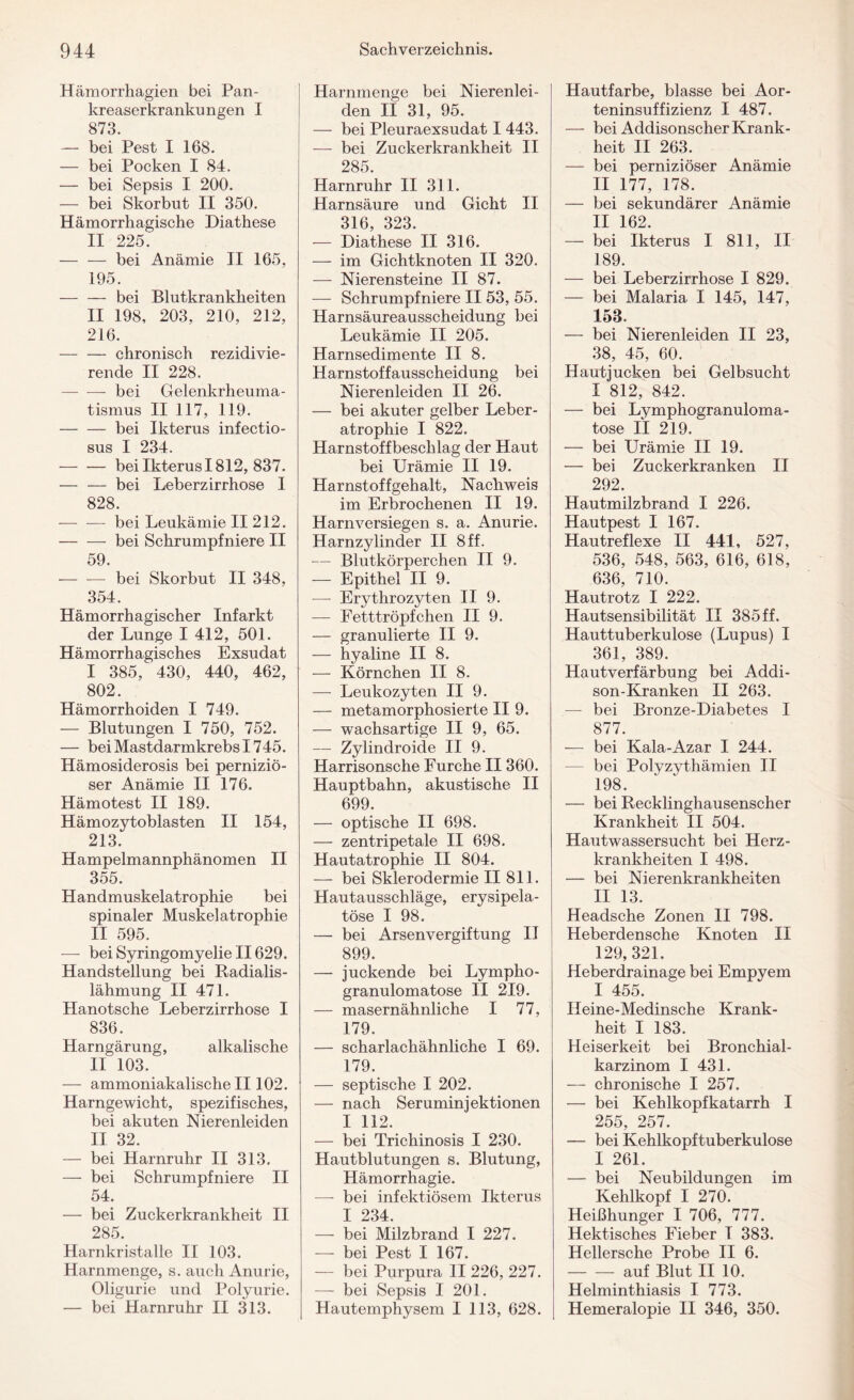 Hämorrhagien bei Pan¬ kreaserkrankungen I 873. — bei Pest I 168. — bei Pocken I 84. — bei Sepsis I 200. — bei Skorbut II 350. Hämorrhagische Diathese II 225. — — bei Anämie II 165, 195. — — bei Blutkrankheiten II 198, 203, 210, 212, 216. — — chronisch rezidivie¬ rende II 228. -bei Gelenkrheuma¬ tismus II 117, 119. — — bei Ikterus infectio- sus I 234. — — bei Ikterus 1812, 837. — — bei Leberzirrhose I 828. -bei Leukämie II 212. -bei Schrumpfniere II 59. -bei Skorbut II 348, 354. Hämorrhagischer Infarkt der Lunge I 412, 501. Hämorrhagisches Exsudat I 385, 430, 440, 462, 802. Hämorrhoiden I 749. — Blutungen I 750, 752. — bei Mastdarmkrebs 1745. Hämosiderosis bei perniziö¬ ser Anämie II 176. Hämotest II 189. Hämozytoblasten II 154, 213. Hampelmannphänomen II 355. Handmuskelatrophie bei spinaler Muskelatrophie II 595. — bei Syringomyelie II629. Handstellung bei Radialis- lähmung II 471. Hanotsche Leberzirrhose I 836. Harngärung, alkalische II 103. — ammoniakalische II102. Harngewicht, spezifisches, bei akuten Nierenleiden II 32. — bei Harnruhr II 313. — bei Schrumpfniere II 54. — bei Zuckerkrankheit II 285. Harnkristalle II 103. Harnmenge, s. auch Anurie, Oligurie und Polyurie. — bei Harnruhr II 313. Harnmenge bei Nierenlei¬ den II 31, 95. — bei Pleuraexsudat I 443. — bei Zuckerkrankheit II 285. Harnruhr II 311. Harnsäure und Gicht II 316, 323. — Diathese II 316. — im Gichtknoten II 320. — Nierensteine II 87. — Schrumpfniere II53, 55. Harnsäureausscheidung bei Leukämie II 205. Harnsedimente II 8. Harnstoffausscheidung bei Nierenleiden II 26. — bei akuter gelber Leber¬ atrophie I 822. Harnstoffbeschlag der Haut bei Urämie II 19. Harnstoffgehalt, Nachweis im Erbrochenen II 19. Harnversiegen s. a. Anurie. Harnzylinder II 8 ff. — Blutkörperchen II 9. — Epithel II 9. —- Erythrozyten II 9. — Fetttröpfchen II 9. — granulierte II 9. — hyaline II 8. — Körnchen II 8. — Leukozyten II 9. — metamorphosierte II 9. — w^achsartige II 9, 65. — Zylindroide II 9. Harrisonsche Furche II 360. Hauptbahn, akustische II 699. — optische II 698. — zentripetale II 698. Hautatrophie II 804. — bei Sklerodermie II 811. Hautausschläge, erysipela- töse I 98. — bei Arsenvergiftung II 899. — juckende bei Lympho¬ granulomatose II 219. — masernähnliche I 77, 179. — scharlachähnliche I 69. 179. — septische I 202. — nach Seruminiektionen I 112. — bei Trichinosis I 230. Hautblutungen s. Blutung, Hämorrhagie. — bei infektiösem Ikterus I 234. — bei Milzbrand I 227. — bei Pest I 167. — bei Purpura II 226, 227. — bei Sepsis I 201. Hautemphysem I 113, 628. Hautfarbe, blasse bei Aor¬ teninsuffizienz I 487. — bei Addisonscher Krank¬ heit II 263. — bei perniziöser Anämie II 177, 178. — bei sekundärer Anämie II 162. — bei Ikterus I 811, II 189. — bei Leberzirrhose I 829. — bei Malaria I 145, 147, 153. — bei Nierenleiden II 23, 38, 45, 60. Hautjucken bei Gelbsucht I 812, 842. — bei Lymphogranuloma¬ tose II 219. — bei Urämie II 19. — bei Zuckerkranken II 292. Hautmilzbrand I 226. Hautpest I 167. Hautreflexe II 441, 527, 536, 548, 563, 616, 618, 636, 710. Hautrotz I 222. Hautsensibilität II 385 ff. Hauttuberkulose (Lupus) I 361, 389. Hautverfärbung bei Addi¬ son-Kranken II 263. — bei Bronze-Diabetes I 877. — bei Kala-Azar I 244. bei Polyzythämien II 198. — bei Recklinghausenscher Krankheit II 504. Hautwassersucht bei Herz¬ krankheiten I 498. — bei Nierenkrankheiten II 13. Headsche Zonen II 798. Heberdensche Knoten II 129, 321. Heberdrainage bei Empyem I 455. Ileine-Medinsche Krank¬ heit I 183. Heiserkeit bei Bronchial¬ karzinom I 431. — chronische I 257. — bei Kehlkopfkatarrh I 255, 257. — bei Kehlkopftuberkulose I 261. — bei Neubildungen im Kehlkopf I 270. Heißhunger I 706, 777. Hektisches Fieber T 383. Hellersche Probe II 6. -auf Blut II 10. Helminthiasis I 773. Hemeralopie II 346, 350.