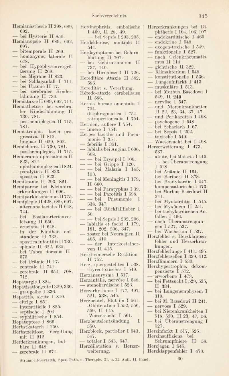 Hemianästhesie II 398, 689, 692. — bei Hysterie II 850. Hemianopsie II 689, 692, 697. — bitemporale II 269. — homonyme, laterale II 678. — bei Hypophysenvergrö¬ ßerung II 269. — bei Migräne II 823. — bei Schlaganfall I 711. — bei Urämie II 17. — bei zerebraler Kinder¬ lähmung II 730. Hemiataxie II689, 692, 711. Hemiathetose bei zerebra¬ ler Kinderlähmung II 730, 781. — posthemiplegica II 715, 781. Hemiatrophia faciei pro¬ gressiva II 812. — linguae II 629, 802. Hemichorea II 730, 781. — posthemiplegica II 715. Hemicrania ophthalmica II 823, 824. — ophthalmoplegica II824. — paralytica II 823. — spastica II 823. Hemikranie II 293, 821. Hemiparese bei Kleinhirn¬ erkrankungen II 696. Hemiparkinsonismus II775. Hemiplegie II 428, 689, 697. — alternans facialis II 648, 744. — bei Basilararterienver- letzung II 650. — cruciata II 648. — in der Kindheit ent¬ standene II 732. — spastica infantilis II730. -— spinale II 622, 635. — bei Tabes dorsalis II 575. — bei Urämie II 17. — zentrale II 741. — zerebrale II 654, 708, 712. Hepatargie I 824. Hepatisation,rote 1329,336. — graugelbe I 336. Hepatitis, akute I 810. — eitrige I 851. — interstitielle I 825. —■ septische I 204. — syphilitische I 854. Hepatoptose I 866. Herbstkatarrh I 250. Herbstzeitlose, Vergiftung mit II 912. Herderkrankungen, bul- bäre II 648. — zerebrale II 671. Herdnephritis, embolische I 469, II 28, 39. — bei Sepsis I 203, 205. Herdsklerose, multiple II 544. Herdsymptome bei Gehirn¬ blutung II 707. — bei Gehirntumoren II 737, 740. — bei Hirnabszeß II 726. Hereditäre Ataxie II 582, 586. Heredität s. Vererbung. Heredo-ataxie cerebelleuse II 586. Hernia bursae omentalis I 754. — diaphragmatica I 754. — retroperitonealis I 754. Hernien, äußere I 754. — innere I 754. Herpes facialis und Pneu¬ monie I 351. — febrilis I 351. — labialis bei Angina I 606, 608. -bei Erysipel I 100. — — bei Grippe I 120. -bei Malaria I 145, 153. -bei Meningitis I 179, II 660. -bei Paratyphus I 39. --bei Parotitis I 598. -bei Pneumonie I 338, 347. -bei Rückfallfieber I 50. -- bei Sepsis I 202, 206. — labialis et faciei 1 179, 181, 202, 206, 347. — zoster bei Neuralgien II 405, 410. — — der Interkostalner¬ ven II 415. Herxheimersche Reaktion II 752. Herz, quergestelltes I 538. — thyreotoxisches I 549. Herzaneurysma I 517. Herzanfälle, nervöse I 548. — stenokardische I 523. Herzarhythmie I 477, 497, 521, 538, 545. Herzbeutel, Blut im I 561. — -Obliteration I 552, 556, 559, II 115. — -Wassersucht I 561. Herzbeutelentzündung I 550. Herzblock, partieller I 543, 547. — totaler I 543, 547. Herzdilatation s. Herzer¬ weiterung. Herzerkrankungen bei Di¬ phtherie I 104, 106, 107. — endokarditische I 465. —■ endokrine I 549. —- exogen-toxische I 549. — funktionelle I 527. — nach Gelenkrheumatis¬ mus II 114. — gichtische II 322. — Klimakterium I 549. — konstitutionelle I 536. — Lungeninfarkt I 413. — muskuläre I 513. — bei Morbus Basedowi I 549, II 240. — nervöse I 547. — und Nierenkrankheiten II 22, 23, 34, 37, 47. — und Perikarditis I 498. — psychogene I 548. — bei Scharlach I 67. — bei Sepsis I 202. — toxische I 549. — Wassersucht bei I 498. Herzerweiterung I 473, 537. — akute, bei Malaria I 145. -bei Überanstrengung I 528. — bei Anämie II 164. — bei Beriberi II 373. — bei Bradykardie I 547. — kompensatorische I 473. — bei Morbus Basedowi II 241. — bei Myokarditis I 515. — bei Myxödem II 251. — bei tachykardisehen An¬ fällen I 496. — nach Überanstrengun¬ gen I 527, 537. — bei Wachstum I 537. Herzfehler s. Herzklappen¬ fehler und Herzerkran¬ kungen. Herzfehlerlunge I 411, 495. Herzfehlerzellen I 339, 412. Herzflimmern I 530. Herzhypertrophie, dekom- pensierte I 572. — erworbene I 473. — bei Fettsucht I 529, 535, II 334. — bei Lungenemphysem I 319. — bei M. Basedowi II 24 L — nervöse I 529. — bei Nierenkrankheiten I 518, 530, II 23, 47, 56. — bei Überanstrengung I 527. Herzinfarkt I 517, 525. Herzinsuffizienz bei Schrumpf niere II 56. Herz jagen I 545. Herzklappenfehler I 470. 60 Strümpell-Seyfarth, Spez. Path. u. Therapie. 31. u. 32. Aufl. II. Band.