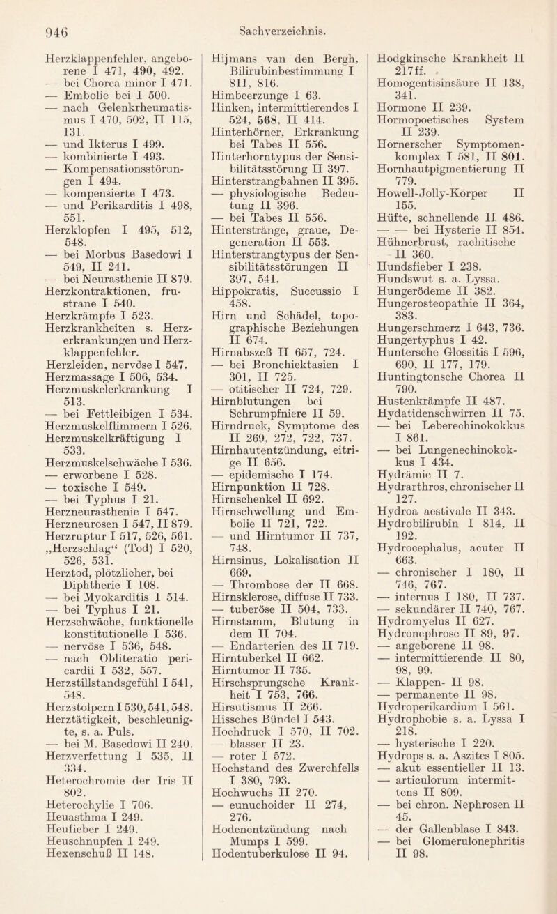 Herzklappenfehler, angebo¬ rene I 471, 490, 492. — bei Chorea minor I 471. — Embolie bei I 500. — nach Gelenkrheumatis¬ mus I 470, 502, II 115, 131. — und Ikterus I 499. — kombinierte I 493. — Kompensationsstörun¬ gen I 494. — kompensierte I 473. — und Perikarditis I 498, 551. Herzklopfen I 495, 512, 548. — bei Morbus Basedowi I 549, II 241. — bei Neurasthenie II 879. Herzkontraktionen, fru- strane I 540. Herzkrämpfe I 523. Herzkrankheiten s. Herz¬ erkrankungen und Herz¬ klappenfehler. Herzleiden, nervöse I 547. Herzmassage I 506, 534. Herzmuskel erkrankung I 513. — bei Fettleibigen I 534. Herzmuskelflimmern I 526. Herzmuskelkräftigung I 533. Herzmuskelschwäche I 536. — erworbene I 528. — toxische I 549. — bei Typhus I 21. Herzneurasthenie I 547. Herzneurosen I 547, II 879. Herzruptur I 517, 526, 561. „Herzschlag“ (Tod) I 520, 526, 531. Herztod, plötzlicher, bei Diphtherie I 108. — bei Myokarditis I 514. — bei Typhus I 21. Herzschwäche, funktionelle konstitutionelle I 536. —- nervöse I 536, 548. — nach Obliteratio peri- cardii I 532, 557. Herzstillstandsgefühl 1541, 548. Herzstolpern 1530,541,548. Herztätigkeit, beschleunig¬ te, s. a. Puls. — bei M. Basedowi II 240. Herzverfettung I 535, II 334. Heterochromie der Iris II 802. Heterochylie I 706. Heuasthma I 249. Heufieber I 249. Heuschnupfen I 249. Hexenschuß II 148. Hijmans van den Bergh, Bilirubinbestimmung I 811, 816. Himbeerzunge I 63. Hinken, intermittierendes I 524, 568, II 414. Hinterhörner, Erkrankung bei Tabes II 556. Ilinterhorntypus der Sensi¬ bilitätsstörung II 397. Hinterstrangbahnen II 395. — physiologische Bedeu¬ tung II 396. — bei Tabes II 556. Hinterstränge, graue, De¬ generation II 553. Hinterstrangtypus der Sen¬ sibilitätsstörungen II 397, 541. Hippokratis, Succussio I 458. Hirn und Schädel, topo¬ graphische Beziehungen II 674. Hirnabszeß II 657, 724. — bei Bronchiektasien I 301, II 725. — otitischer II 724, 729. Hirnblutungen bei Schrumpfniere II 59. Hirndruck, Symptome des II 269, 272, 722, 737. Hirnhautentzündung, eitri¬ ge II 656. — epidemische I 174. Hirnpunktion II 728. Hirnschenkel II 692. Hirnschwellung und Em¬ bolie II 721, 722. — und Hirntumor II 737, 748. Hirnsinus, Lokalisation II 669. — Thrombose der II 668. Hirnsklerose, diffuse II 733. — tuberöse II 504, 733. Hirnstamm, Blutung in dem II 704. -— Endarterien des II 719. Hirntuberkel II 662. Hirntumor II 735. Hirschsprungsche Krank¬ heit I 753, 766. Hirsutismus II 266. Hissches Bündel I 543. Hochdruck I 570, II 702. — blasser II 23. — roter I 572. Hochstand des Zwerchfells I 380, 793. Hochwuchs II 270. — eunuchoider II 274, 276. Hodenentzündung nach Mumps I 599. Hodentuberkulose II 94. Hodgkinsche Krankheit II 217 ff. Homogentisinsäure II 138, 341. Hormone II 239. Hormopoetisches System II 239. Hornerscher Symptomen- komplex I 581, II 801. Hornhautpigmentierung II 779. Howell-Jolly-Körper II 155. Hüfte, schnellende II 486. -bei Hysterie II 854. Hühnerbrust, rachitische II 360. Hundsfieber I 238. Hundswut s. a. Lyssa. Hungerödeme II 382. Hungerosteopathie II 364, 383. Hungerschmerz I 643, 736. Hungertyphus I 42. Huntersche Glossitis I 596, 690, II 177, 179. Huntingtonsche Chorea II 790. Hustenkrämpfe II 487. Hydatidenschwirren II 75. — bei Leberechinokokkus I 861. — bei Lungenechinokok¬ kus I 434. Hydrämie II 7. Hydrarthros, chronischer II 127. Hydroa aestivale II 343. Hydrobilirubin I 814, II 192. Hydroceplialus, acuter II 663. — chronischer I 180, II 746, 767. — internus I 180, II 737. — sekundärer II 740, 767. Hydromyelus II 627. Hydronephrose II 89, 97. — angeborene II 98. — intermittierende II 80, 98, 99. — Klappen- II 98. — permanente II 98. Hydroperikardium I 561. Hydrophobie s. a. Lyssa I 218. — hysterische I 220. Hydrops s. a. Aszites I 805. — akut essentieller II 13. — articulorum intermit- tens II 809. — bei chron. Nephrosen II 45. — der Gallenblase I 843. — bei Glomerulonephritis II 98.