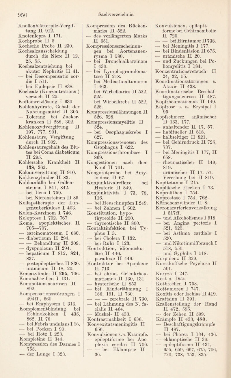 Knollenblätterpilz-V ergif - tung II 912. Knotenlepra I 171. Kochprobe II 5. Kochsche Probe II 230. Kochsalzausscheidung durch die Niere II 12, 25, 55. Kochsalzentziehung bei akuter Nephritis II 41. — bei Decompensatio cor- dis I 511. — bei Epilepsie II 838. Kochsalz (Konzentrations-) versuch II 25. Koffeinreizlösung I 630. Kohlenhydrate, Gehalt der Nahrungsmittel II 305. — Toleranz bei Zucker¬ kranken II 288, 302. Kohlenoxydvergiftung II 197, 777, 901. Kohlensäure, Vergiftung durch II 902. Kohlensäuregehalt des Blu¬ tes bei Coma diabeticum II 295. Köhlersche Krankheit II 188, 362. Kokainvergiftung II 910. Kokkenzylinder II 83. Kolikanfälle bei Gallen¬ steinen I 841, 842. — bei Ileus I 759. -— bei Nierensteinen II 89. Kollapstherapie der Lun¬ gentuberkulose I 403. Kolon-Karzinom I 746. Koloptose I 702, 767. Koma, apoplektisches II 705—707. — carcinomatosum I 680. — diabeticum II 294. -Behandlung II 309. — dyspnoicum II 294. — hepaticum I 812, 824, 837. — postepileptisches II 830. — urämicum II 18, 20. Komazylinder II 295, 706. Kommabazillen I 131. Kommotionsneurosen II 892. Kompensationsstörungen I 494ff., 660. — bei Emphysem I 316. Komplementbindung bei Echinokokken I 435, 862, II 76. -— bei Febris undulans I 56. — bei Pocken I 90. — bei Rotz I 223. Kompletine II 344. Kompression des Darmes I 755. -— der Lunge I 323. Kompression des Rücken¬ marks II 522. — des verlängerten Marks II 651. Kompressionserscheinun¬ gen bei Aortenaneu¬ rysma I 580. — bei Bronchialkarzinom I 430. — bei Lymphogranuloma¬ tose II 218. —• bei Mediastinaltumoren I 463. — bei Wirbelkaries II 522, 525. — bei Wirbelkrebs II 522, 528. Kompressionslähmungen II 526, 528. Kompressionsmyelitis II 524. — bei Ösophaguskrebs I 627. Kompressionsstenosen des Ösophagus I 622. Kompressionsthrombose I 869. Kongestionen nach dem Kopf II 701. Kongorotprobe bei Amy¬ loidose II 67. Konjunktivalreflexe bei Hysterie II 849. Konjunktivitis I 73, 78, 116. — bei Heuschnupfen I 249. — bei Zahnen I 602. Konstitution, hypo- thyreoide II 250. — thyreotische II 800. Kontaktinfektion bei Ty¬ phus I 3. — bei Cholera I 132. — bei Ruhr I 123. Kontraktion, idiomusku- läre II 446. — paradoxe II 446. Kontraktur bei Apoplexie II 713. — bei chron. Gelenkrheu¬ matismus II 130, 131. — hysterische II 853. — bei Kinderlähmung I 186, 191, II 730. -zerebrale II 730. — bei Lähmung des N. fa¬ cialis II 464. — Muskel- II 433. Kontrastmahlzeit I 636. Konvexitätsmeningitis II 656. Konvulsionen s. a. Krämpfe. — epileptiforme bei Apo¬ plexia cerebri II 706. -bei Eklampsie II 36. Konvulsionen, epilepti¬ forme bei Gehirnembolie II 720. -bei Hirntumor II738. — bei Meningitis I 177. — bei Rindenläsion II 675. — urämische II 20. — und Zuckungen bei Po¬ liomyelitis I 184. Konzentrationsversuch II 24, 32, 55. Koordinationsstörungen s. Ataxie II 438. Koordinatorische Beschäf¬ tigungsneurose II 487. Kopfrheumatismus II 149. Kopf rose s. a. Erysipel I 95. Kopfschmerz, anämischer II 163, 177. — anhaltender II 17, 57. — habitueller II 818. — halbseitiger II 821. — bei Gehirndruck II 726, 737. — bei Meningitis I 177, II 658. — rheumatischer II 149, 819. — urämischer II 17, 57. — Vererbung bei II 819. Kopftetanus I 215. Kopliksche Flecken I 73. Koprolithen I 754. Koprostase I 754, 762. Körnchenzylinder II 8. Koronararterienverkalkun g I 517 ff. — und Alkoholismus 1518. — bei Angina pectoris I 521, 525. — bei Asthma cardiale I 520. — und Nikotinmißbrauch I 518, 550. -—- und Syphilis I 518. Korpulenz II 329. Korsakoffsche Psychose II 501. Koryza I 247. Kost s. Diät. Kotbrechen I 758. Kottumoren I 747. Koxitis oder Ischias II 419. Kraftsinn II 391. Krallenstellung der Hand II 472, 595. — der Zehen II 599. Krämpfe II 433, 480. — Beschäftigungskrämpfe II 487. — bei Chorea I 134, 436. — eklamptische II 36. — epileptiforme II 434, 655, 659, 667, 675, 706, 720, 738, 753, 835.