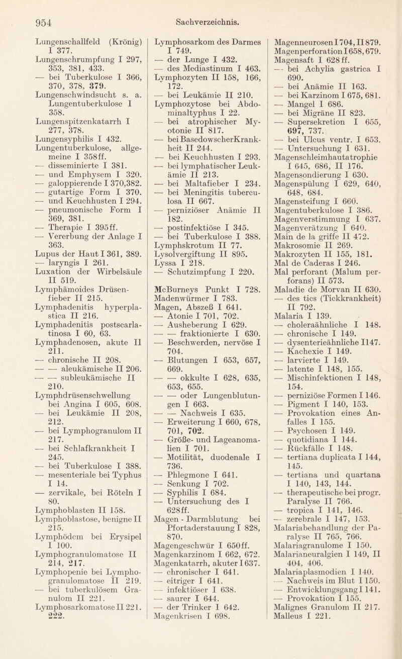 Lungenschallfeld (Krönig) I 377. Lungenschrumpfung I 297, 353, 381, 433. — bei Tuberkulose I 366, 370, 378, 879. Lungenschwindsucht s. a. Lungentuberkulose I 358. Lungenspitzenkatarrh I 277, 378. Lungensyphilis I 432. Lungentuberkulose, allge¬ meine I 358 ff. — disseminierte I 381. — und Emphysem I 320. — galoppierende I 370,382. — gutartige Form I 370. — und Keuchhusten I 294. — pneumonische Form I 369, 381. — Therapie I 395 ff. — Vererbung der Anlage I 363. Lupus der Haut I 361, 389. — laryngis I 261. Luxation der Wirbelsäule II 519. Lymphämoides Drüsen¬ fieber II 215. Lymphadenitis hyperpla- stica II 216. Lymphadenitis postscarla- tinosa I 60, 63. Lymphadenosen, akute II 211. — chronische II 208. — — aleukämische II 206. -subleukämische II 210. Lymphdrüsenschwellung bei Angina I 605, 608. — bei Leukämie II 208, 212. — bei Lymphogranulom II 217. — bei Schlafkrankheit I 245. — bei Tuberkulose I 388. — mesenteriale bei Typhus I 14. — zervikale, bei Röteln I 80. Lymphoblasten II 158. Lymphoblastose, benigne II  215. Lymphödem bei Erysipel I 100. Lymphogranulomatose II 214, 217. Lymphopenie bei Lympho¬ granulomatose II 219. — bei tuberkulösem Gra¬ nulom II 221. Lymphosarkomatose II221. 2‘>2 tmi ä*äJ • Lymphosarkom des Darmes I 749. — der Lunge I 432. — des Mediastinum I 463. Lvmphozyten II 158, 166,  172. — bei Leukämie II 210. Lymphozytose bei Abdo¬ minaltyphus I 22. — bei atrophischer My¬ otonie II 817. — bei BasedowscherKrank- heit II 244. — bei Keuchhusten I 293. — bei lymphatischer Leuk¬ ämie II 213. — bei Maltafieber I 234. — bei Meningitis tubercu- losa II 667. —- perniziöser Anämie II 182. — postinfektiöse I 345. — bei Tuberkulose I 388. Lymphskrotum II 77. Lysolvergiftung II 895. Lyssa I 218. — Schutzimpfung I 220. McBurneys Punkt I 728. Madenwürmer I 783. Magen, Abszeß I 641. — Atonie I 701, 702. — Ausheberung I 629. -fraktionierte I 630. — Beschwerden, nervöse I 704. — Blutungen I 653, 657, 669. -okkulte I 628, 635, 653, 655. -oder Lungenblutun¬ gen I 663. -Nachweis I 635. — Erweiterung I 660, 678, 701, 702. — Größe- und Lageanoma¬ lien I 701. — Motilität, duodenale I 736. — Phlegmone I 641. — Senkung I 702. — Syphilis I 684. — Untersuchung des I 628 ff. Magen - Darmblutung bei Pfortaderstauung I 828, 870. Magengeschwür I 650 ff. Magenkarzinom I 662, 672. Magenkatarrh, akuter 1637. — chronischer I 641. — eitriger I 641. — infektiöser I 638. — saurer I 644. — der Trinker I 642. Magenkrisen I 698. Magenneurosen 1704, II879. Magenperforation 1658,679. Magensaft I 628 ff. — bei Achylia gastrica I 690. — bei Anämie II 163. — bei Karzinom I 675, 681. — Mangel I 686. — bei Migräne II 823. — Supersekretion I 655, 697, 737. — bei Ulcus ventr. I 653. — Untersuchung I 631. Magenschleimhautatrophie I 645, 686, II 176. Magensondierung I 630. Magenspülung I 629, 640, 648, 684. Magensteifung I 660. Magentuberkulose I 386. Magenverstimmung I 637. Magenverätzung I 640. Main de la griffe II 472. Makrosomie II 269. Makrozyten II 155, 181. Mal de Caderas I 246. Mal perforant (Malum per- forans) II 573. Maladie de Morvan II 630. — des tics (Tickkrankheit) II 792. Malaria I 139. — choleraähnliche I 148. — chronische I 149. — dysenterieähnliche 1147. — Kachexie I 149. — larvierte I 149. — latente I 148, 155. — Mischinfektionen I 148, 154. — perniziöse Formen 1146. — Pigment I 140, 153. — Provokation eines An¬ falles I 155. —- Psychosen I 149. — quotidiana I 144. — Rückfälle I 148. — tertiana duplicata I 144, 145. — tertiana und quartana I 140, 143, 144. -— therapeutische bei progr. Paralyse II 766. — tropica I 141, 146. — zerebrale I 147, 153. Malariabehandlung der Pa¬ ralyse II 765, 766. Malariagranulome I 150. Malarianeuralgien I 149, II 404, 406. Malariaplasmodien I 140. •— Nachweis im Blut 1150. —- Entwicklungsgang 1141. — Provokation I 155. Malignes Granulom II 217. Malleus I 221.