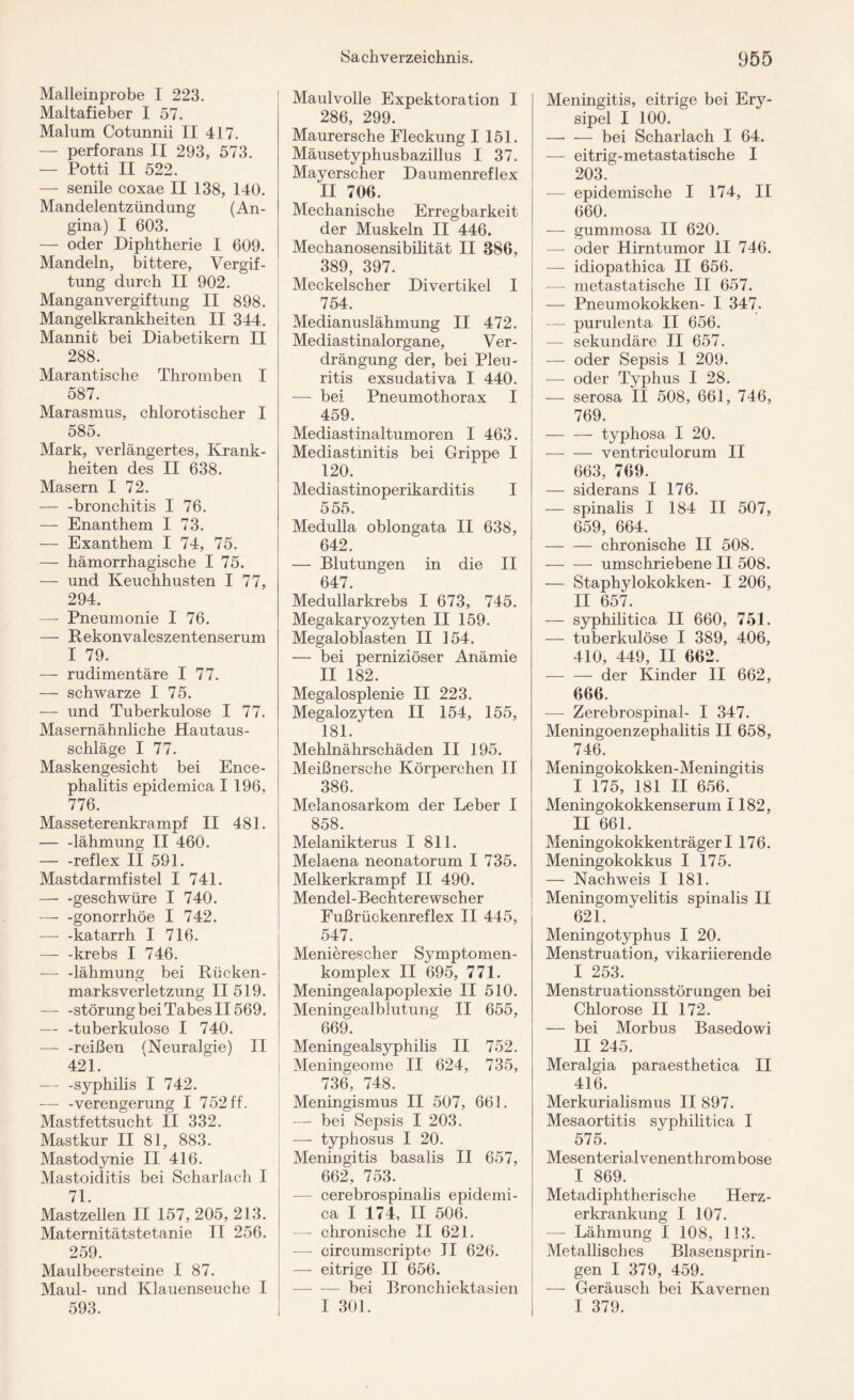 Malleinprobe I 223. Maltafieber I 57. Malum Cotnnnii II 417. — perforans II 293, 573. — Potti II 522. — senile coxae II 138, 140. Mandelentzündung (An¬ gina) I 603. — oder Diphtherie I 609. Mandeln, bittere, Vergif¬ tung durch II 902. Manganvergiftung II 898. Mangelkrankheiten II 344. Mannit bei Diabetikern II 288. Marantische Thromben I 587. Marasmus, chlorotischer I 585. Mark, verlängertes, Krank¬ heiten des II 638. Masern I 72. — -bronchitis I 76. — Enanthem I 73. — Exanthem I 74, 75. — hämorrhagische I 75. — und Keuchhusten I 77, 294. — Pneumonie I 76. — Rekonvaleszentenserum I 79. — rudimentäre I 77. — schwarze I 75. — und Tuberkulose I 77. Masernähnliche Hautaus¬ schläge I 77. Maskengesicht bei Ence¬ phalitis epidemica I 196, 776. Masseterenkrampf II 481. — -lähmung II 460. — -reflex II 591. Mastdarmfistel I 741. — -geschwüre I 740. — -gonorrhöe I 742. — -katarrh I 716. — -krebs I 746. — -lähmung bei Rücken¬ marksverletzung II 519. — -Störung bei Tabes II569. — -tuberkulöse I 740. -—- -reißen (Neuralgie) II 421. — -Syphilis I 742. — -Verengerung I 752 ff. Mastfettsucht II 332. Mastkur II 81, 883. Mastodynie II 416. Mastoiditis bei Scharlach I 71. Mastzellen II 157, 205, 213. Maternitätstetanie II 256. 259. Maulbeersteine I 87. Maul- und Klauenseuche I 593. Maulvolle Expektoration I 286, 299. Maurersche Fleckung I 151. Mäusetyphusbazillus I 37. Mayerscher Daumenreflex II 706. Mechanische Erregbarkeit der Muskeln II 446. Mechanosensibilität II 386, 389, 397. Meckelscher Divertikel I 754. Medianuslähmung II 472. Mediastinalorgane, Ver¬ drängung der, bei Pleu¬ ritis exsudativa I 440. — bei Pneumothorax I 459. Mediastinaltumoren I 463. Mediastinitis bei Grippe I 120. Mediastinoperikarditis I 555. Medulla oblongata II 638, 642. — Blutungen in die II 647. Medullarkrebs I 673, 745. Megakaryozyten II 159. Megaloblasten II 154. — bei perniziöser Anämie II 182. Megalosplenie II 223. Megalozyten II 154, 155, 181. Mehlnährschäden II 195. Meißnersche Körperchen II 386. Melanosarkom der Leber I 858. Melanikterus I 811. Melaena neonatorum I 735. Melkerkrampf II 490. Mendel-Bechterewscher Fußrückenreflex II 445, 547. Menierescher Symptomen- komplex II 695, 771. Meningealapoplexie II 510. Meningealblutung II 655, 669. Meningealsyphilis II 752. Meningeome II 624, 735, 736, 748. Meningismus II 507, 661. — bei Sepsis I 203. — typhosus I 20. Meningitis basalis II 657, 662, 753. — cerebrospinalis epidemi¬ ca I 174, II 506. — chronische II 621. — circumscripte II 626. — eitrige II 656. -bei Bronchiektasien I 301. Meningitis, eitrige bei Erj7- sipel I 100. —• — bei Scharlach I 64. — eitrig-metastatische I 203. —- epidemische I 174, II 660. — gummosa II 620. — oder Hirntumor II 746. — idiopathica II 656. — metastatische II 657. — Pneumokokken- I 347. —- purulenta II 656. — sekundäre II 657. — oder Sepsis I 209. -—- oder Typhus I 28. — serosa LI 508, 661, 746, 769. — -— typhosa I 20. -ventriculorum II 663, 769. — siderans I 176. — spinalis I 184 II 507, 659, 664. -chronische II 508. — — umschriebene II 508. — Staphylokokken- I 206, II 657. — syphilitica II 660, 751. — tuberkulöse I 389, 406, 410, 449, II 662. — — der Kinder II 662, 666. — Zerebrospinal- I 347. Meningoenzephalitis II 658, 746. Meningokokken-Meningitis I 175, 181 II 656. Meningokokkenserum 1182, II 661. Meningokokkenträger 1176. Meningokokkus I 175. — Nachweis I 181. Meningomyelitis spinalis II 621. Meningotyphus I 20. Menstruation, vikariierende I 253. Menstruationsstörungen bei Chlorose II 172. — bei Morbus Basedowi II 245. Meralgia paraesthetica II 416. Merkurialismus II 897. Mesaortitis syphilitica I 575. Mesenterialvenenthrombose I 869. Metadiphtherische Herz¬ erkrankung I 107. — Lähmung I 108, 113. Metallisches Blasensprin¬ gen I 379, 459. — Geräusch bei Kavernen I 379.