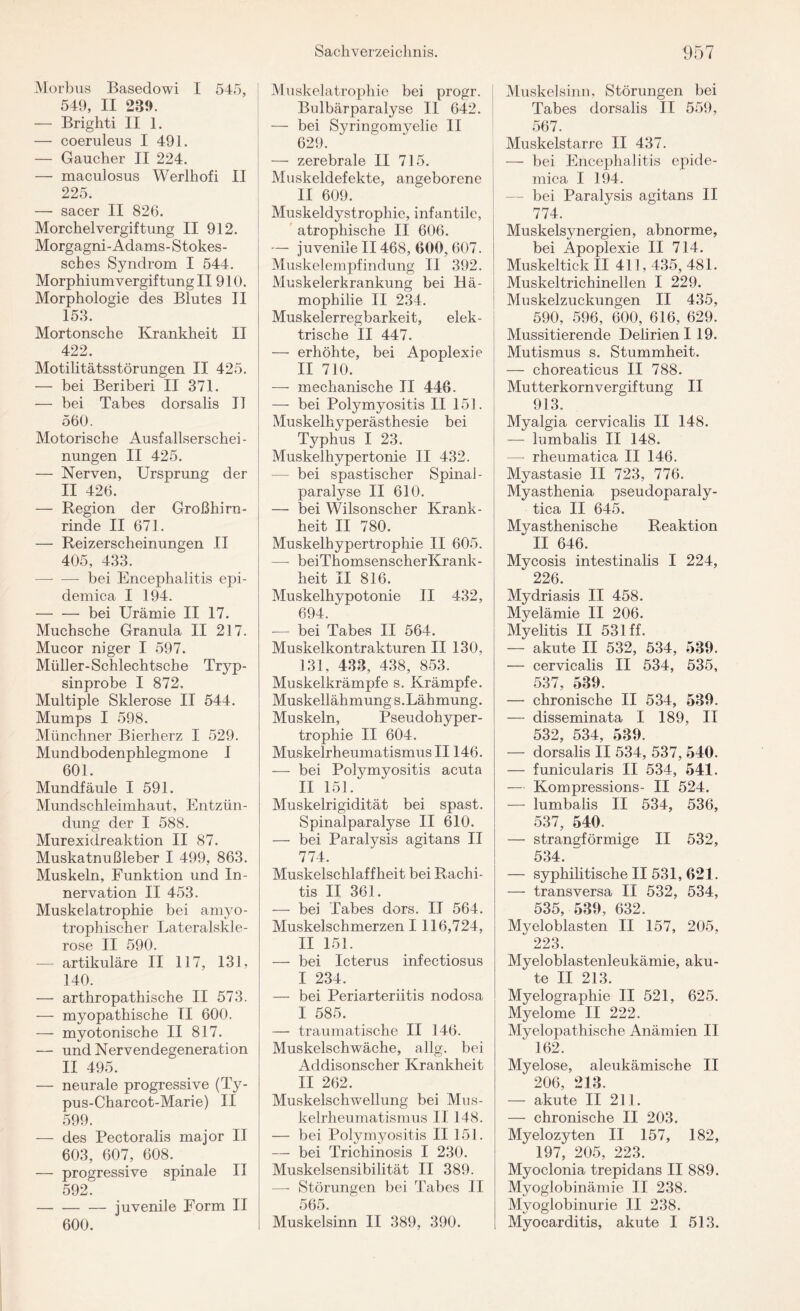 Morbus Basedowi I 545, 549, II 239. — Brighti II 1. — coeruleus I 491. — Gaucher II 224. — maculosus Werlhofi II 225. — sacer II 826. Morchel Vergiftung II 912. Morgagni-Adams- Stokes- sches Syndrom I 544. Morphiumvergiftung II 910. Morphologie des Blutes II 153. Mortonsche Krankheit II 422. Motilitätsstörungen II 425. — bei Beriberi II 371. — bei Tabes dorsalis II 560. Motorische Ausfallserschei¬ nungen II 425. — Nerven, Ursprung der II 426. — Region der Großhirn¬ rinde II 671. — Reizerscheinungen II 405, 433. -—- — bei Encephalitis epi¬ demica I 194. -bei Urämie II 17. Muchsche Granula II 217. Mucor niger I 597. Müller-Schlechtsche Tryp¬ sinprobe I 872. Multiple Sklerose II 544. Mumps I 598. Münchner Bierherz I 529. Mundbodenphlegmone I 601. Mundfäule I 591. Mundschleimhaut, Entzün¬ dung der I 588. Murexidreaktion II 87. Muskatnußleber I 499, 863. Muskeln, Funktion und In¬ nervation II 453. Muskelatrophie bei amyo- trophischer Lateralskle¬ rose II 590. — artikuläre II 117, 131, 140. — arthropathische II 573. — myopathische II 600. — myotonische II 817. — und Nervendegeneration II 495. — neurale progressive (Ty- pus-Charcot-Marie) II 599. — des Pectoralis major II 603, 607, 608. . — progressive spinale II 592. -— juvenile Form II 600. Muskelatrophie bei progr. Bulbärparalyse II 642. — bei Syringomyelie II 629. — zerebrale II 715. Muskeldefekte, angeborene II 609. Muskeldystrophie, infantile, atrophische II 606. — juvenile II468, 600, 607. Muskelempfindung II 392. Muskelerkrankung bei Hä¬ mophilie II 234. Muskelerregbarkeit, elek¬ trische II 447. — erhöhte, bei Apoplexie II 710. — mechanische II 446. — bei Polymyositis II 151. Muskelhyperästhesie bei Typhus I 23. Muskelhypertonie II 432. — bei spastischer Spinal- paralyse II 610. — bei Wilsonscher Krank¬ heit II 780. Muskelhypertrophie II 605. — beiThomsenscherKrank- heit II 816. Muskelhypotonie II 432, 694. — bei Tabes II 564. Muskelkontrakturen II 130, 131, 433, 438, 853. Muskelkrämpfe s. Krämpfe. Muskellähmung s. Lähmung. Muskeln, Pseudohyper¬ trophie II 604. Muskelrheumatismus II146. — bei Polymyositis acuta II 151. Muskelrigidität bei spast. Spinalparalyse II 610. — bei Paralysis agitans II 774. Muskelschlaffheit bei Rachi¬ tis II 361. — bei Tabes dors. II 564. Muskelschmerzen I 116,724, II 151. — bei Icterus infectiosus I 234. — bei Periarteriitis nodosa I 585. — traumatische II 146. Muskelschwäche, allg. bei Addisonscher Krankheit II 262. Muskelschwellung bei Mus¬ kelrheumatismus II 148. — bei Polymyositis II 151. — bei Trichinosis I 230. Muskelsensibilität II 389. — Störungen bei Tabes II 565. Muskelsinn II 389, 390. Muskel sinn, Störungen bei Tabes dorsalis II 559, 567. Muskelstarre II 437. — bei Encephalitis epide¬ mica I 194. — bei Paralysis agitans II 774. Muskelsynergien, abnorme, bei Apoplexie II 714. Muskeltick II 411, 435, 481. Muskeltrichinelien I 229. Muskelzuckungen II 435, 590, 596, 600, 616, 629. Mussitierende Delirien 119. Mutismus s. Stummheit. — choreaticus II 788. Mutterkornvergiftung II 913. Myalgia cervicalis II 148. — lumbalis II 148. —- rheumatica II 146. Myastasie II 723, 776. Myasthenia pseudoparaly- tica II 645. Myasthenische Reaktion II 646. Mycosis intestinalis I 224, 226. Mydriasis II 458. Myelämie II 206. Myelitis II 531 ff. — akute II 532, 534, 539. — cervicalis II 534, 535, 537 — chronische II 534, 539. — disseminata I 189, II 532, 534, 539. — dorsalis II 534, 537, 540. — funicularis II 534, 541. — Kompressions- II 524. — lumbalis II 534, 536, 537, 540. — strangförmige II 532, 534. — syphilitische II 531, 021. — transversa II 532, 534, 535, 539, 632. Myeloblasten II 157, 205, 223. Myeloblastenleukämie, aku¬ te II 213. Myelographie II 521, 625. Myelome II 222. Myelopathische Anämien II 162. Myelose, aleukämische II 206, 213. — akute II 211. — chronische II 203. Myelozyten II 157, 182, 197, 205, 223. Myoclonia trepidans II 889. Myoglobinämie II 238. Mvoglobinurie II 238. Myocarditis, akute I 513.