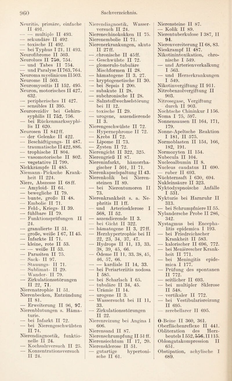 Neuritis, primäre, einfache ir 49i. — — multiple II 493. — sekundäre II 492. — toxische II 492. — bei Typhus I 21, II 493. Neurofibrome II 503. Neurolues II 750, 754. — und Tabes II 754. —- und Paralyse II763,764. Neuroma myelinicum II503. Neurome II 503. Neuromyositis II 152, 495. Neuron, motorisches II 427, 632. — peripherisches II 427. — sensibles II 395. Neurorezidiv bei Gehirn¬ syphilis II 752, 756. — bei Rückenmarkssyphi - lis II 620. Neurosen II 842 ff. —- der Gelenke II 422. —- Beschäftigungs- II 487. — traumatische 11422,886. — trophische II 804. — vasomotorische II 802. —- vegetative II 799. Nickkrämpfe II 485. Niemann - Picksche Krank¬ heit II 224. Niere, Abszesse II 68 ff. — Amyloid- II 64. — bewegliche II 79. — bunte, große II 48. — Embolie II 71. — Feld-, Kriegs- II 39. — fühlbare II 79. -— Funktionsprüfungen II 24. — granulierte II 51. — große, weiße I 67, II 45. — Infarkte II 71. — kleine, rote II 53. — — weiße II 53. — Parasiten II 75. — Sack- II 97. — Stauungs- II 71. — Sublimat- II 29. — Wancler- II 79. —- Zirkulationsstörungen II 22, 71. Nierenatrophie II 51. Nierenbecken, Entzündung II 81. — Erweiterung II 96, 97. Nierenblutungen s. Häma¬ turie. — bei Infarkt II 72. — bei Nierengeschwülsten II 74. Nierendiagnostik, funktio¬ nelle II 24. — Kochsalz versuch II 25. — Konzentrationsversuch II 24. Nierendiagnostik, Wasser¬ versuch II 24. Nierenechinokokken II 75. Nierenembolie II 71. Nierenerkrankungen, akuto II 27 ff. — chronische II 45 ff. — Geschwülste II 72. — glomerulo-tubuläre Mischformen II 28. — hämatogene II 3, 27. — kryptogenetische II 30. — bei Sepsis I 200. — subakute II 28. — subchronische II 28. — Salzstoffwechselstörung bei II 12. — toxische II 29. — urogene, aszendierende II 3. Nierengeschwülste II 72. — Hypernephrome II 72. — Krebs II 72. — Lipome II 73. — Zysten II 72. Nierengicht II 322, 325. Nierengrieß II 87. Niereninfarkt, hämorrha¬ gischer I 501, II 71. Nierenkapselspaltung II 43. Nierenkolik bei Nieren¬ steinen II 89. — bei Nierentumoren II 73. Nierenkrankheit s. a. Ne¬ phritis II Iff. — und Arteriosklerose I 568, II 52. — aszendierende II 3. — bei Gicht II 322. — hämatogene II 3, 27 ff. — Herzhypertrophie bei II 22, 23, 34, 37, 47. — Hydrops II 11, 13, 33, 38, 39, 45, 66. — Ödeme II 11, 33, 38,45, 46, 57, 66. — — kardiale II 14, 33. —- bei Periarteriitis nodosa I 585. — bei Scharlach I 65. —- tubuläre II 34, 45. — Urämie II 14. — urogene II 3. — Wassersucht bei II 11, 33. — Zirkulationsstörungen II 22. Nierenreizung bei Angina I 606. Nierensand II 87. Nierenschrumpfung II 51 ff. Nierensiechtum II 17, 20. Nierensklerose II 51. — gutartige hypertoni¬ sche II 61. Nierensteine II 87. — Kolik II 89. Nierentuberkulose I 387, II 94. Nieren Vereiterung II 68, 83. Nieskrampf II 487. Nikotinintoxikation, chro¬ nische I 549. — und Arterienverkalkung I 563. — und Herzerkrankungen I 549. Nikotinvergiftung II 911. Nitrobenzolvergiftung II 903. Nitrosegase, Vergiftung durch II 903. Nochtsche Chininkur 1156. Noma I 75, 597. Nonnensausen II 164, 171, 179. Nonne-Apeltsche Reaktion I 181, II 575. Normoblasten II 154, 166, 182, 191. Normozyten II 154. Nubecula II 104. Nucleoalbumin II 8. Nucleus caudatus II 690. — ruber II 693. Nüchternsaft I 630, 694. Nukleinsäure II 323. Nyktodyspnoische Anfälle I 531. Nykturie bei Harnruhr II 313. — bei Schrumpfniere II 55. Nylandersche Probe II 286, 342. Nystagmus bei Encepha¬ litis epidemica I 193. — bei Friedreichscher Krankheit II 583. — kalorischer II 696, 772. — bei Menierescher Krank¬ heit II 771. — bei Meningitis epide¬ mica I 177. — Prüfung des spontanen II 772. — seitlicher II 693. — bei multipler Sklerose II 548. — vertikaler II 772. — bei Vestibularisreizung II 695. — zerebellarer II 695. O Beine II 360, 361. Oberflächenreflexe II 441. Obliteration des Herz¬ beutels 1552,556, II115. Oblongatakompression II 651. Obstipation, achylische I 689.