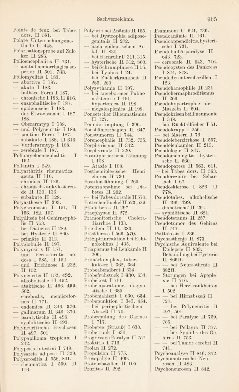 Points de feux bei Tabes dors. II 581. Polare Untersuchungsme¬ thode II 448. Polarisationsprobe auf Zuk- ker II 286. Polioencephalitis II 731. — acuta haemorrhagica Su¬ perior II 501, 733. Poliomyelitis I 183. — abortive I 187. — akute I 183. — bulbäre Form I 187. — chronische I 188, II 616. —- enzephalitische I 187. — epidemische I 183. — der Erwachsenen I 187, 188. — Oberarmtyp I 188. — und Polyneuritis I 189. — pontine Form I 187. — subakute I 188, II 616. —- Vorderarmtyp I 188. — zerebrale I 187. Poliomyeloencephalitis I 192^ Pollantin I 249. Polyarthritis rheumatica acuta II 110. — chronica II 126. — chronisch - ankylosieren¬ de II 130, 136. — subakute II 128. Polyästhesie II 393. Polychromasie I 151, II 156, 182, 197. Polydipsie bei Gehirnsyphi¬ lis II 753. -— bei Diabetes II 289. — bei Hysterie II 860. — primäre II 312. Polyglobulie II 197. Polymyositis II 151. — und Periarteriitis no¬ dosa I 585, II 152. — und Trichinose I 232, II 152. Polyneuritis II 152, 492. — alkoholische II 492. — ataktische II 496, 499, 502. — cerebralis, menierefor- mis II 771. — endemica II 346, 370. — gallinarum II 346, 370. — paralytische II 496. — syphilitische II 493. Polyneuritische Psychosen !l 497, 501. Polypapilloma tropicum I 242. Polyposis intestini I 749. Polysarcia adiposa II 329. Polyserositis I 556, 801. — rheumatica I 550, II 116. Polyurie bei Anämie II 165. — bei Dystrophia adiposo- genitalis II 272. — nach epileptischem An¬ fall II 830. — bei HarnruhrII311, 315. — hysterische II 312, 860. — bei Schrumpfniere II 55. — bei Typhus I 24. — bei Zuckerkrankheit II 285, 289. Polyzythämie II 197. —- bei angeborener Pulmo¬ nalstenose I 491. — hypertonica II 198. —- megalosplenica II 198. Poncetscher Rheumatismus II 127. Ponndorfimpfung I 396. Ponshämorrhagien II 647. Ponstumoren II 744. Porencephalie II 732, 735. Porphyrismus II 342. Porphyrmilz II 220. Postdiphtherische Lähmung I 108. —- Ataxie I 108. Posthemiplegische Hemi- chorea II 730. Postikuslähmung I 265. Potenzabnahme bei Dia¬ betes II 292. — bei Tabes dorsalis II570. PottscherBuckel II523,529. Prädiabetes II 297. Praephyson II 272. Prämonitorische Cholera¬ diarrhöe I 133. Präödem II 14, 383. Präsklerose I 566, 570. Präzipitinreaktion bei Echi¬ nokokkus I 435. Priapismus bei Leukämie II 206. Primärkomplex, tuber¬ kulöser I 362, 364, Probeabendbrot I 634. Probefrühstück I 630, 634. Probekost I 711. Probelaparatomie, diagno¬ stische I 685. Probemahlzeit I 630, 634. Probepunktion I 343, 454. — bei perinephritischem Abszeß II 70. Probespülung des Darmes I 717. Probetee (Strauß) I 630. Probetrunk I 630. Progressive Paralyse II 757. Proktitis I 716. Prolan II 272. Propulsion II 775. Prosopalgie II 409. Proteusbazillen II 105. Pruritus II 292. Psammom II 624, 736. Pseudoanämie II 161. Pseudoappendicitis, hysteri¬ sche I 731. Pseudobulbärparalyse II 643, 723. — cerebrale II 643, 716. Pseudocysten des Pankreas I 874, 878. Pseudodysenteriebazillen I 123. ^ Pseudohämophilie II 231. Pseudohermaphroditismus II 266. Pseudohypertrophie der Muskeln II 604. Pseudokrisen bei Pneumonie I 348. — bei Rückfallfieber I 51. Pseudokrupp I 256. — bei Masern I 76. Pseudoleberzirrhose I 557. Pseudoleukämien II 213. Pseudologie II 847. Pseudomeningitis, hysteri¬ sche II 660. Pseudoparese II 563, 611. — bei Tabes dors. II 563. Pseudorezidiv bei Schar¬ lach I 67. Pseudosklerose I 826, II 778. Pseudotabes, alkoholische II 496, 499. — diabetische II 294. —- syphilitische II 621. Pseudotetanus II 257. Pseudotumor des Gehirns II 747. Psittakosis I 236. Psychasthenie II 873. Psychische Äquivalente bei Epilepsie II 833. — Behandlung bei Hysterie II 866 ff. -bei Neurasthenie II 882 ff. —- Störungen bei Apople¬ xie II 716. -- bei Herzkrankheiten I 502. — bei Hirnabszeß II 727. — —- bei Polyneuritis II 497, 501. — — bei Paralyse II 759, 765. — — bei Pellagra II 377. - —- bei Syphilis des Ge¬ hirns II 753. bei Tumor cerebri II 741. Psychoanalyse II 846, 872. Psychomotorische Neu¬ rosen II 483. Psychoneurosen II 842.