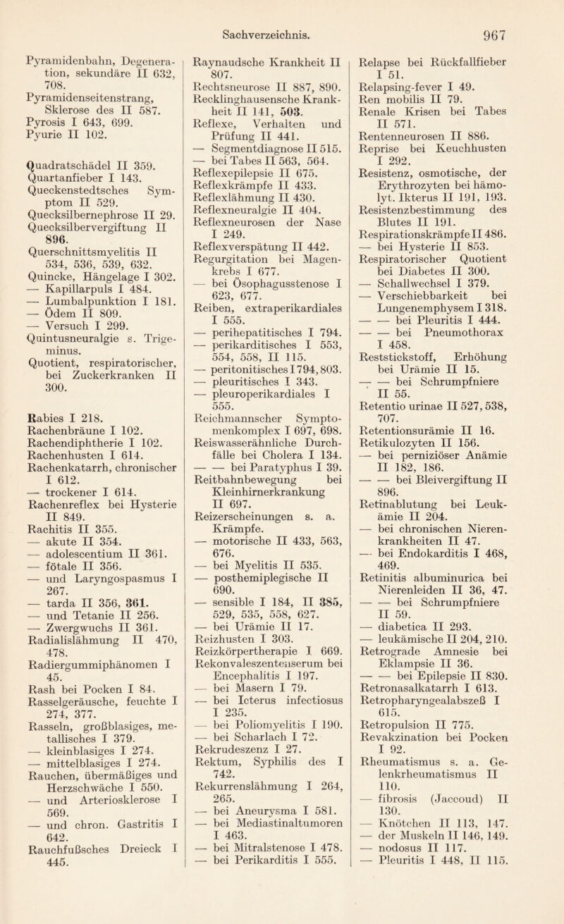 Pyramidenbahn, Degenera¬ tion, sekundäre II 632, 708. Pyramidenseitenstrang, Sklerose des II 587. Pyrosis I 643, 699. Pyurie II 102. Quadratschädel II 359. Quartanfieber I 143. Queckenstedtsches Sym¬ ptom II 529. Quecksilbernephrose II 29. Quecksilbervergiftung II 896. Querschnittsmyelitis II 534, 536, 539, 632. Quincke, Hängelage I 302. — Kapillarpuls I 484. — Lumbalpunktion I 181. — Ödem II 809. — Versuch I 299. Quintusneuralgie s. Trige¬ minus. Quotient, respiratorischer, bei Zuckerkranken II 300. Rabies I 218. Rachenbräune I 102. Rachendiphtherie I 102. Rachenhusten I 614. Rachenkatarrh, chronischer I 612. — trockener I 614. Rachenreflex bei Hysterie II 849. Rachitis II 355. — akute II 354. — adolescentium II 361. — fötale II 356. — und Laryngospasmus I 267. — tarda II 356, 361. — und Tetanie II 256. —- Zwergwuchs II 361. Radialislähmung II 470, 478. Radiergummiphänomen I 45. Rash bei Pocken I 84. Rasselgeräusche, feuchte I 274, 377. Rasseln, großblasiges, me¬ tallisches I 379. — kleinblasiges I 274. — mittelblasiges I 274. Rauchen, übermäßiges und Herzschwäche I 550. — und Arteriosklerose I 569. — und chron. Gastritis I 642. Rauchfußsches Dreieck I 445. Raynaudsche Krankheit II 807. Rechtsneurose II 887, 890. Recklinghausensche Krank¬ heit II 141, 503. Reflexe, Verhalten und Prüfung II 441. — Segmentdiagnose II 515. — bei Tabes II 563, 564. Reflexepilepsie II 675. Reflexkrämpfe II 433. Reflexlähmung II 430. Reflexneuralgie II 404. Reflexneurosen der Nase I 249. Reflexverspätung II 442. Regurgitation bei Magen¬ krebs I 677. — bei Ösophagusstenose I 623, 677. Reiben, extraperikardiales I 555. — perihepatitisches I 794. — perikarditisches I 553, 554, 558, II 115. — peritonitisches 1794,803. — pleuritisches I 343. — pleuroperikardiales I 555. Reichmannscher Sympto- menkomplex I 697, 698. Reiswasserähnliche Durch¬ fälle bei Cholera I 134. -bei Paratyphus I 39. Reitbahnbewegung bei Kleinhirnerkrankung II 697. Reizerscheinungen s. a. Krämpfe. — motorische II 433, 563, 676. — bei Myelitis II 535, — posthemiplegische II 690. — sensible I 184, II 385. 529, 535, 558, 627. — bei Urämie II 17. Reizhusten I 303. Reizkörpertherapie I 669, Rekonvaleszentenserum bei Encephalitis I 197. — bei Masern I 79. — bei Icterus infectiosus I 235. — bei Poliomyelitis I 190. — bei Scharlach I 72. Rekrudeszenz I 27. Rektum, Syphilis des I 742. Rekurrenslähmung I 264, 265. — bei Aneurysma I 581. — bei Mediastinaltumoren I 463. — bei Mitralstenose I 478. — bei Perikarditis I 555. Relapse bei Rückfallfieber I 51. Relapsing-fever I 49. Ren mobilis II 79. Renale Krisen bei Tabes II 571. Rentenneurosen II 886. Reprise bei Keuchhusten I 292. Resistenz, osmotische, der Erythrozyten bei hämo- lyt. Ikterus II 191, 193. Resistenzbestimmung des Blutes II 191. Respirationskrämpfe II486. — bei Hysterie II 853. Respiratorischer Quotient bei Diabetes II 300. — Schallwechsel I 379. — Verschiebbarkeit bei Lungenemphysem I 318. -bei Pleuritis I 444. -bei Pneumothorax I 458. Reststickstoff, Erhöhung bei Urämie II 15. — -bei Schrumpfniere II 55. Retentio urinae II 527,538, 707. Retentionsurämie II 16. Retikulozyten II 156. — bei perniziöser Anämie II 182, 186. -bei Bleivergiftung II 896. Retinablutung bei Leuk¬ ämie II 204. — bei chronischen Nieren¬ krankheiten II 47. — bei Endokarditis I 468, 469. Retinitis albuminurica bei Nierenleiden II 36, 47. -bei Schrumpfniere II 59. — diabetica II 293. — leukämische II 204, 210. Retrograde Amnesie bei Eklampsie II 36. -bei Epilepsie II 830. Retronasalkatarrh I 613. Retropharyngealabszeß I 615. Retropulsion II 775. Revakzination bei Pocken I 92. Rheumatismus s. a. Ge¬ lenkrheumatismus II 110. — fibrosis (Jaccoud) TI 130. — Knötchen II 113, 147. — der Muskeln II 146, 149. — nodosus II 117. — Pleuritis I 448, II 115.