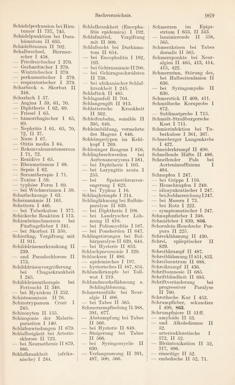 Schädelperkussion bei Hirn¬ tumor II 737, 745. Schädelpunktion bei Dura- hämatom II 655. Schädeltrauma II 702. Schallwechsel, Biermer- scher I 458. —- Friedreichscher I 379. — Gei hardtscher I 379. — Wintrichscher I 379. — perkussorischer I 379. — respiratorischer I 379. Scharbock s. Skorbut II 348. Scharlach I 57. — Angina I 59, 61, 70. — Diphtherie I 62, 69. — Friesei I 65. — hämorrhagischer I 65, 69. — Nephritis I 61, 65, 70, 72, II 37. — Niere I 67. — Otitis media I 64. — Rekonvaleszentenserum I 71, 72. — Rezidive I 65. — Rheumatismus I 68. — Sepsis I 62. — Serumtherapie I 71. — Toxine I 59. — typhöse Form I 69. — bei Wöchnerinnen I 59. Scharlachzunge I 63. Scheinanämie II 161. Schettern I 446. —- bei Tuberkulose I 377. Schicksche Reaktion 1113. Schienbeinschmerzen bei Fünftagefieber I 241. — bei Skorbut II 350. Schierling, Vergiftung mit II 911. Schilddrüsenerkrankung II 239. — und Pseudochlorose II 173. Schilddrüsenvergrößerung bei Chagaskrankheit I 245. Schilddrüsentherapie bei Fettsucht II 340. — bei Myxödem II 252. Schistosomiasis II 76. Schizotrypanum Cruzi I 245. Schizozyten II 155. Schizogonie der Malaria¬ parasiten I 140. Schläfen Windungen II 679. Schlaflosigkeit bei Arterio¬ sklerose II 723. — bei Neurasthenie II 879, 886. Schlafkrankheit (afrika¬ nische) I 244. Schlafkrankheit (Encepha¬ litis epidemica) I 192. Schlafmittel, Vergiftung mit II 909. Schlafsucht bei Durhäma¬ tom II 654. — bei Encephalitis I 192, 193. — bei Gehirnanämie II700. — bei Gehirngeschwülsten II 738. — bei afrikanischer Schlaf¬ krankheit I 245. Schlaftick II 485. Schlaganfall II 704. Schlangengift II 913. Schlattersche Krankheit II 362. Schleifenbahn, sensible II 395, 649. Schleimbildung, vermehrte des Magens I 646. Schleimpolypen im Kehl¬ kopf I 269. Schlesinger Reagens I 816. Schlingbeschwerden bei Aortenaneurysma I 581. — bei Diphtherie I 103. — bei Laryngitis acuta I 255. — bei Speiseröhrenver¬ engerung I 623. — bei Typhus I 16. Schlingkrämpfe I 214. Schlinglähmung bei Bulbär- paralyse II 639. — bei Diphtherie I 108. — bei Landryscher Läh¬ mung II 618. — bei Poliomyelitis I 187. — bei Ponsherden II 647. Schlingstörungen bei Bul- bärparalyse II 639, 644. — bei Hysterie II 853. Schluckpneumonie I 329. Schlucksen II 486. — epidemisches I 197. — hysterisches II 487, 854. Schlundkrämpfe bei Toll¬ wut I 219. Schlundmuskellähmung s., Schlinglähmung. Schmerzanfälle bei Neur¬ algie II 406. — bei Tabes II 565. Schmerzempfindung II 388, 391, 677. —• Abstumpfung bei Tabes II 566. — bei Hysterie II 849. — Steigerung bei Tabes II 566. — bei Syringomyelie II 630. — Verlangsamung II 391, 497, 500, 566. Schmerzen im Epiga- strium I 653, II 343. — lanzinierende II 558, 565. Schmerzkrisen bei Tabes dorsalis II 565. Schmerzpunkte bei Neur¬ algien II 405, 413, 414, 415, 422. Schmerzsinn, Störung des, bei Halbseitenläsion II 636. — bei Syringomyelie II 630. Schmerztick II 409, 411. Schmidtsche Kernprobe I 872. — Sublimatprobe I 715. Schmidt-Straß burgersche Kost I 711. Schmierinfektion bei Tu¬ berkulose I 361, 367. Schneeberger Lungenkrebs I 427. Schneiderkrampf II 490. Schnellende Hüfte II 486. Schnellender Puls bei Aorteninsuffizienz I 484. Schnupfen I 247. —- bei Grippe I 116. — Heuschnupfen I 249. — idiosynkratischer 1 247. — bei Joddarreichung 1247. — bei Masern I 73. — bei Rotz I 222. — symptomatischer I 247. Schnupfenfieber I 248. Schnürleber I 839, 866. Schoenlein-Henohsche Pur¬ pura II 225. Schrecklähmung II 430. Schrei, epileptischer II 829. Schreibkrampf II 487. Schreiblähmung II851, 853. Schreibzentrum II 688. Schreikrampf II 436. Schriftamnesie II 685. Schriftblindheit II 685. Schriftveränderung bei progressiver Paralyse II 760. Schrothsche Kur I 453. Schrumpfleber, sekundäre I 499, 863. Schrumpfniere II 51 ff. — amyloide II 53. — und Alkoholismus II 52. — arteriosklerotische I 572, II 52. — Bleiintoxikation II 52, 317, 896. — einseitige II 52. — embolische II 52, 71.