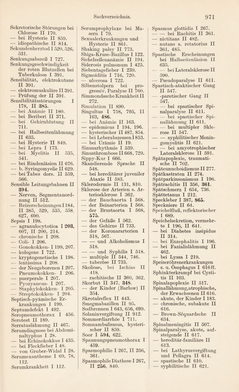 Sekretorische Störungen bei Chlorose II 170. — bei Hysterie II 859. — idiopathische II 814. Sekundenherztod 1520, 526, 531. Senkungsabszeß I 727. Senkungsgeschwindigkeit der roten Blutzellen bei Tuberkulose I 391. Sensibilität, elektrokutane II 391. — elektromuskulär e 113 91. -— Prüfung der II 391. Sensibilitätsstörungen I 178, II 385. -— bei Anämie II 180. — bei Beriberi II 371. -— bei Gehirnblutung II 711. — bei Halbseitenlähmung II 635. — bei Hysterie II 849. -— bei Lepra I 173. — bei Myelitis II 535, 541. — bei Rindenläsion II 676. — b. Syringomyelie II 629. — bei Tabes dors. II 559, 566. Sensible Leitungsbahnen II 394. — Nerven, Segmentanord¬ nung II 512. -— Reizerscheinungen 1184, II 385, 529, 535, 558, 627, 690. Sepsis I 198. — agranulocvtotica I 203, 607, II 200, 214. — chronische I 208. — Coli- I 206. — Gonokokken- I 199, 207. — kologene I 722. — kryptogenetische I 198. — lentissima I 208. — der Neugeborenen I 207. — Pneumokokken- I 206. — puerperale I 207. — Pyozyaneus- I 207. -— Staphylokokken- I 205. -— Streptokokken- I 204. Septisch-pyämische Er¬ krankungen I 199. Septumdefekt I 492. Seropneumothorax I 456. Serotest II 189. Serratuslähmung II 467. Serumdiagnose bei Abdomi¬ naltyphus I 28. — bei Echinokokkus I 435. — bei Fleckfieber I 48. — von Gruber-Widal I 28. Serumexantheme I 69, 78, 112. Serumkrankheit I 112. Serumprophylaxe bei Ma¬ sern I 79. Sexualerkrankungen und Hysterie II 861. Shaking palsy II 773. Shiga-Kruse-Bazillus I 122. Sichelzellenanämie II 194. Siderosis pulmonum I 425. Siebentagefieber I 239. Sigmoiditis I 716, 720. — ulcerosa I 722. Silbenstolpern bei pro¬ gressiv. Paralyse II 760. Simmondssche Krankheit II 272. Simulation II 890. Singultus I 758, 795, II 163, 486. — bei Anämie II 163. — epidemicus I 194, 196. — hysterischer II 487, 854. — bei Leberabszessen 1853. — bei Urämie II 19. Sinusarhythmie I 539. Sinusthrombose II668, 729. Sippy-Kur I 666. Skandierende Sprache II 548. — bei hereditärer juveniler Ataxie II 583. Sklerodermie II 131, 810. Sklerose der Arterien s. Ar¬ teriosklerose I 362. — der Bauchaorta I 568. — der Beinarterien I 568. — der Brustaorta I 568, 575. — der Gefäße I 562. — des Gehirns II 733. — der Koronararterien I 518, 567, -und Alkoholismus I 518. -und Syphilis I 518. — multiple II 544, 746. — tuberöse II 733. Skoliose, bei Ischias II 418. —- rachitische II 360, 362. Skorbut II 347, 348. — der Kinder (Barlow) II 354. Skrotalreflex II 443. Smegmabazillen II 95. Sodbrennen I 643, 656, 699. Solanin Vergiftung II 912, Sommerdiarrhöe I 711. Somnambulismus, hysteri¬ scher II 859. Soor I 594, 622. Spannungspneumothorax I 459. Spasmophilie I 267, II 256, 361. SpasmophileDiathese I 267, II 256, 840. Spasmus glottidis I 267. — — bei Rachitis II 361. — nictitans II 482. — nutans s. rotatorius II 361, 485. Spastische Erscheinungen bei Halbseitenläsion II 635. — —- bei Lateralsklerose II 590. — Pseudoparalyse II 611. Spastisch-ataktischer Gang II 547. — -paretischer Gang II 547. -- bei spastischer Spi¬ nalparalyse II 611. — — bei spastischer Spi¬ nallähmung II 611. — -— bei multipler Skle¬ rose II 547. -syphilitischer Menin¬ gomyelitis II 621. -bei amyotrophischer Lateralsklerose II 591. Spätapoplexie, traumati¬ sche II 702. Späteunuchoidismus II 277. Spätkastraten II 274. Spätparkinsonismus I 196. Spätrachitis II 356, 361. Spätschmerz I 654, 736. Spättetanus I 212. Speckleber I 387, 865. Speckniere II 64. Speichelfluß, reflektorischer I 689. Speichelsekretion, vermehr¬ te I 196, II 641. — bei Diabetes insipidus II 314. — bei Enzephalitis I 196. — bei Fazialislähmung II 462. — bei Lyssa I 219. Speiseröhrenerkrankungen s. u. Ösophagus I 616 ff. Sphinkterkrampf bei Cysti- tis II 103. Spinalapoplexie II 517. Spinallähmung,atrophische, der Erwachsenen II 616. — akute, der Kinder I 183. — chronische, subakute II 616. — Brown-Sequardsche II 634. Spinalmeningitis II 507. Spinalparalyse, akute, auf¬ steigende II 617. — hereditär-familiäre II 613. — bei LathyrusVergiftung und Pellagra II 614. — spastische II 610. — syphilitische II 621.