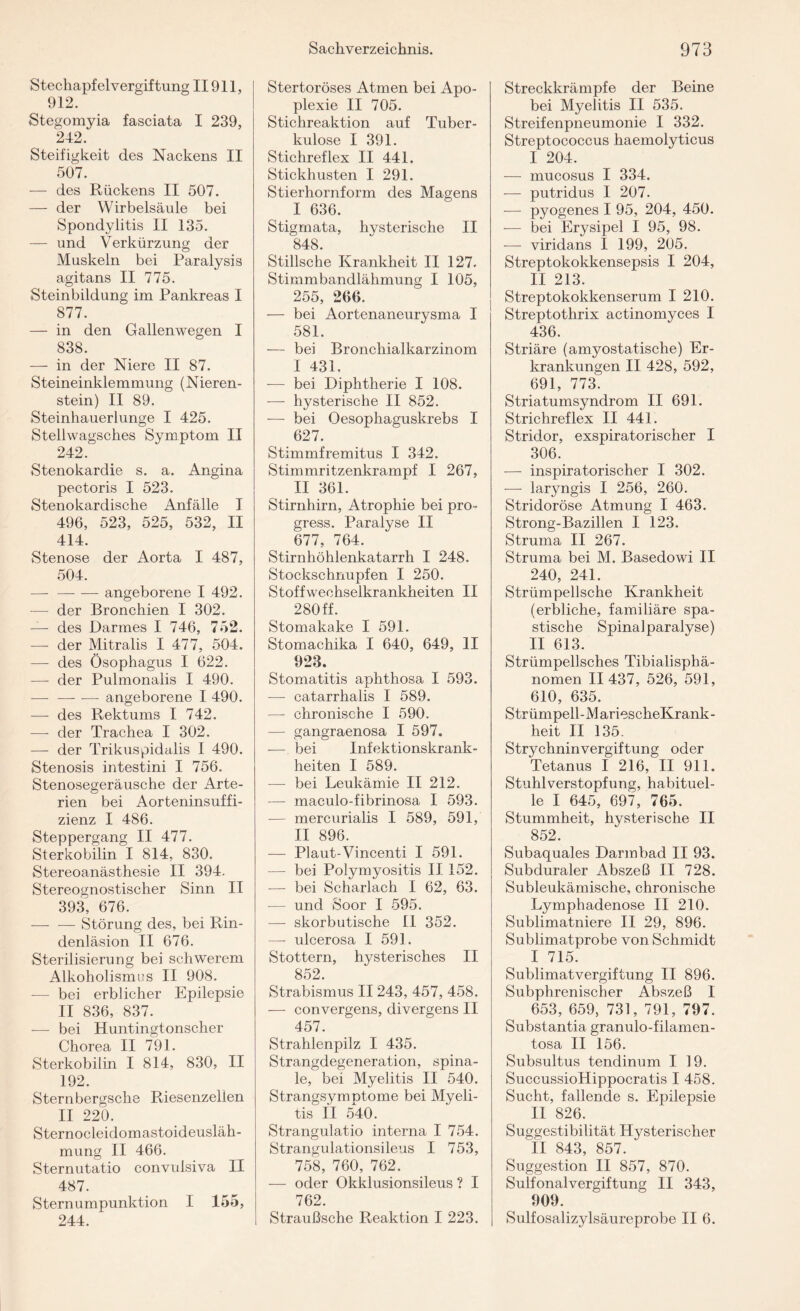 Stechapf elvergif tung II911, 912. Stegomyia fasciata I 239, 242. Steifigkeit des Nackens II 507. — des Rückens II 507. — der Wirbelsäule bei Spondylitis II 135. — und Verkürzung der Muskeln bei Paralysis agitans II 775. Steinbildung im Pankreas I 877. — in den Gallenwegen I 838. — in der Niere II 87. Steineinklemmung (Nieren¬ stein) II 89. Steinhauerlunge I 425. Stellwagsches Symptom II 242. Stenokardie s. a. Angina pectoris I 523. Stenokardische Anfälle I 496, 523, 525, 532, II 414. Stenose der Aorta I 487, 504. -angeborene I 492. — der Bronchien I 302. — des Darmes I 746, 752. — der Mitralis I 477, 504. — des Ösophagus I 622. — der Pulmonaiis I 490. — -angeborene I 490. — des Rektums I 742. — der Trachea I 302. — der Trikuspidalis I 490. Stenosis intestini I 756. Stenosegeräusche der Arte¬ rien bei Aorteninsuffi¬ zienz I 486. Steppergang II 477. Sterkobilin I 814, 830. Stereoanästhesie II 394. Stereognostischer Sinn II 393, 676. — — Störung des, bei Rin¬ denläsion II 676. Sterilisierung bei schwerem Alkoholismus II 908. — bei erblicher Epilepsie II 836, 837. — bei Huntingtonscher Chorea II 791. Sterkobilin I 814, 830, II 192. Stern bergsche Riesenzellen II 220. Sternocleidomastoideusläh- mung II 466. Sternutatio convulsiva II 487. Sternumpunktion I 155, 244. Stertoröses Atmen bei Apo¬ plexie II 705. Stichreaktion auf Tuber¬ kulose I 391. Stichreflex II 441. Stickhusten I 291. Stierhornform des Magens I 636. Stigmata, hysterische II 848. Stillsche Krankheit II 127. Stimmbandlähmung I 105, 255, 266. — bei Aortenaneurysma I 581. — bei Bronchialkarzinom I 431. — bei Diphtherie I 108. — hysterische II 852. — bei Oesophaguskrebs I 627. Stimmfremitus I 342. Stimmritzenkrampf I 267, II 361. Stirnhirn, Atrophie bei pro- gress. Paralyse II 677, 764. Stirnhöhlenkatarrh I 248. Stockschnupfen I 250. Stoffwechselkrankheiten II 280 ff. Stomakake I 591. Stomachika I 640, 649, II 923. Stomatitis aphthosa I 593. — catarrhalis I 589. —- chronische I 590. — gangraenosa I 597. — bei Infektionskrank¬ heiten I 589. — bei Leukämie II 212. — maculo-fibrinosa I 593. — mercurialis I 589, 591, II 896. — Plaut-Vincenti I 591. — bei Polymyositis II 152. — bei Scharlach I 62, 63. -— und Soor I 595. — skorbutische II 352. —- ulcerosa I 59]. Stottern, hysterisches II 852. Strabismus II 243, 457, 458. — convergens, divergens II 457. Strahlenpilz I 435. Strangdegeneration, spina¬ le, bei Myelitis II 540. Strangsymptome bei Myeli¬ tis II 540. Strangulatio interna I 754. Strangulationsileus I 753, 758, 760, 762. — oder Okklusionsileus ? I 762. Straußsche Reaktion I 223. Streckkrämpfe der Beine bei Myelitis II 535. Streifenpneumonie I 332. Streptococcus haemolyticus I 204. — mucosus I 334. — putridus I 207. — pyogenes I 95, 204, 450. — bei Erysipel I 95, 98. — viridans I 199, 205. Streptokokkensepsis I 204, II 213. Streptokokkenserum I 210. Streptothrix actinomyces I 436. Striäre (amyostatische) Er¬ krankungen II 428, 592, 691, 773. Striatumsyndrom II 691. Strichreflex II 441. Stridor, exspiratorischer I 306. — inspiratorischer I 302. — laryngis I 256, 260. Stridoröse Atmung I 463. Strong-Bazillen I 123. Struma II 267. Struma bei M. Basedowi II 240, 241. Strümpellsche Krankheit (erbliche, familiäre spa¬ stische Spinal paralyse) II 613. Strümpellsches Tibialisphä- nomen II 437, 526, 591, 610, 635. Strümpell-MariescheKrank- heit II 135. Strychninvergiftung oder Tetanus I 216, II 911. Stuhlverstopfung, habituel¬ le I 645, 697, 765. Stummheit, hysterische II 852. Subaquales Darmbad II 93. Subduraler Abszeß II 728. Subleukämische, chronische Lymphadenose II 210. Sublimatniere II 29, 896. Sublimatprobe von Schmidt I 715. Sublimatvergiftung II 896. Subphrenischer Abszeß I 653, 659, 731, 791, 797. Substantia granulo-filamen- tosa II 156. Subsultus tendinum I 19. SuccussioHippocratis I 458. Sucht, fallende s. Epilepsie II 826. Suggestibilität Hysterischer II 843, 857. Suggestion II 857, 870. Sulfonalvergiftung II 343, 909. Sulfosalizylsäureprobe II 6.