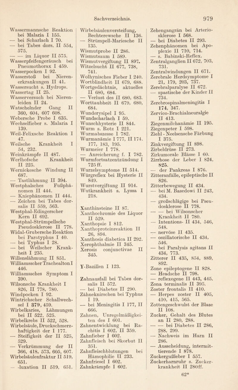 Wassermannsche Reaktion bei Malaria I 155. — bei Scharlach I 70. — bei Tabes dors. II 554, 575. -im Liquor II 575. Wasserpfeifengeräusch bei Pneumothorax I 459. Wasserpocken I 92. Wasserstoß bei Nieren¬ erkrankungen II 41. Wassersucht s. Hydrops. Wassertag II 25. Wasserversuch bei Nieren¬ leiden II 24. Watschelnder Gang II 360, 604, 607 608. Webersche Probe I 635. Wechselfieber s. Malaria I 139. Weil-Felixsche Reaktion I 47. Weilsche Krankheit I 54 232. Weinkrämpfe II 487. Werlhof sehe Krankheit II 225. Wernickesche Windung II 687. — Tastlähmung II 394. Westphalsches Fußphä¬ nomen II 444. — Kniephänomen II 444. — Zeichen bei Tabes dor- salis II 559, 563. W estphal- Edingerscher Kern II 692. Westphal-Strümpellsche Pseudosklerose II 778. Widal-Grubersche Reaktion bei Paratyphus I 40. — bei Typhus I 28. — bei Weilscher Krank¬ heit I 235. Willenslähmung II 851. Williamsscher Trachealton I 446. Williamssches Symptom I 390. Wilsonsche Krankheit I 826, II 778, 780. Windpocken I 92. Wintrichscher Schallwech¬ sel I 379,459. Wirbelkaries, Lähmungen bei II 522, 525. Wirbelkrebs II 522, 528. Wirbelsäule, Druckschmerz¬ haftigkeit der I 177. — Steifigkeit der II 525, 529. — Verkrümmung der II 366, 418, 573, 605, 607. Wirbelsäulenfraktur II 519, 651. — -luxation II 519, 651. W irbelsäulenversteif ung, Bechterewsche II 136. — Strümpell-Mariesche II 135. Wismutprobe II 286. Wismutsaum I 589. Wismut Vergiftung II 897. Witzelsucht II 677, 738, 741. Wolhynisches Fieber I 240. Wortblindheit II 679, 688. Wortgedächtnis, aktuelles II 680, 684. — Verlust des II 680, 683. Worttaubheit II 679, 680, 684. Wunderysipel I 95. Wundscharlach I 59. Wunschhysterie II 844. Wurm s. Rotz I 221. Wurmabszesse I 782. Wurmanämie I 777, II 174. 177, 183, 195. Wurmeier I 778. — Anreicherung f. I 782. Wurmfortsatzentzündung I 725 ff. Wurzelsymptome II 514. Würgreflex bei Hysterie II 849. Wurstvergiftung II 914. Wutkrankheit s. Lyssa I 218. Xanthinsteine II 87. Xanthochromie des Liquor II 529. Xanthopsie I 812. Xanthoproteinreaktion II 26, 894. Xanthosis diabetica II 292. Xerophthalmie II 345. Xerosis coniunctivae II 345. Y-Bazillen I 123. Zahnausfall bei Tabes dor- salis II 572. — bei Diabetes II 290. Zähneknirschen bei Typhus I 19. — bei Meningitis I 177, II 666. Zahnen, Unregelmäßigkei¬ ten des I 601. Zahnentwicklung bei Ra¬ chitis I 602, II 359. Zahnfieber I 602. Zahnfleisch bei Skorbut II 351. Zahnfleischblutungen bei Hämophilie II 233. Zahnfriesei I 602. Zahnkrämpfe I 602. Zehengangrän bei Arterio¬ sklerose I 568. — bei Diabetes II 293. Zehenphänomen bei Apo¬ plexie II 710, 714. — s. Babinski-Reflex. Zentralganglien II 672, 703, 731. Zentralwindungen II 671. Zerebrale Herdsymptome I 21, 179, 203, 737. Zerebralparalyse II 672. — spastische der Kinder II 734. Zerebrospinalmeningitis I 174, 347. Zervico-Brachialneuralgie II 413. Ziegenmilchanämie II 195. Ziegenpeter I 598. Ziehl - Neelsensche Färbung I 375. Zinkvergiftung II 898. Zirbeldrüse II 273. Zirkumorale Blässe I 60. Zirrhose der Leber I 824, 825. — der Pankreas I 876. Zitteranfälle, epileptische II 826. Zitterbewegung II 434. — bei M. Basedowi II 243, 434. — grobschlägige bei Pseu¬ dosklerose II 778. -bei Wilsonscher Krankheit II 780. — Intentions- II 434, 546, 548. — nervöse II 435. — oszillatorische II 434, 546. — bei Paralysis agitans II 434, 773. Zitterer II 435, 854, 889, 892. Zone epileptogene II 828. — Headsche II 798. — reflexogene II 443, 445. Zona terminalis II 395. Zoster frontalis II 410. — Herpes zoster II 405, 410, 415, 565. Zottengeschwulst der Blase II 108. Zucker, Gehalt des Blutes an II 280, 288. -bei Diabetes II 286, 288, 299. — Nachweis im Harn II 286. — Ausscheidung, intermit¬ tierende I 878. Zuckergußleber I 557. Zuckerharnruhr s. Zucker¬ krankheit II 280 ff. 62*