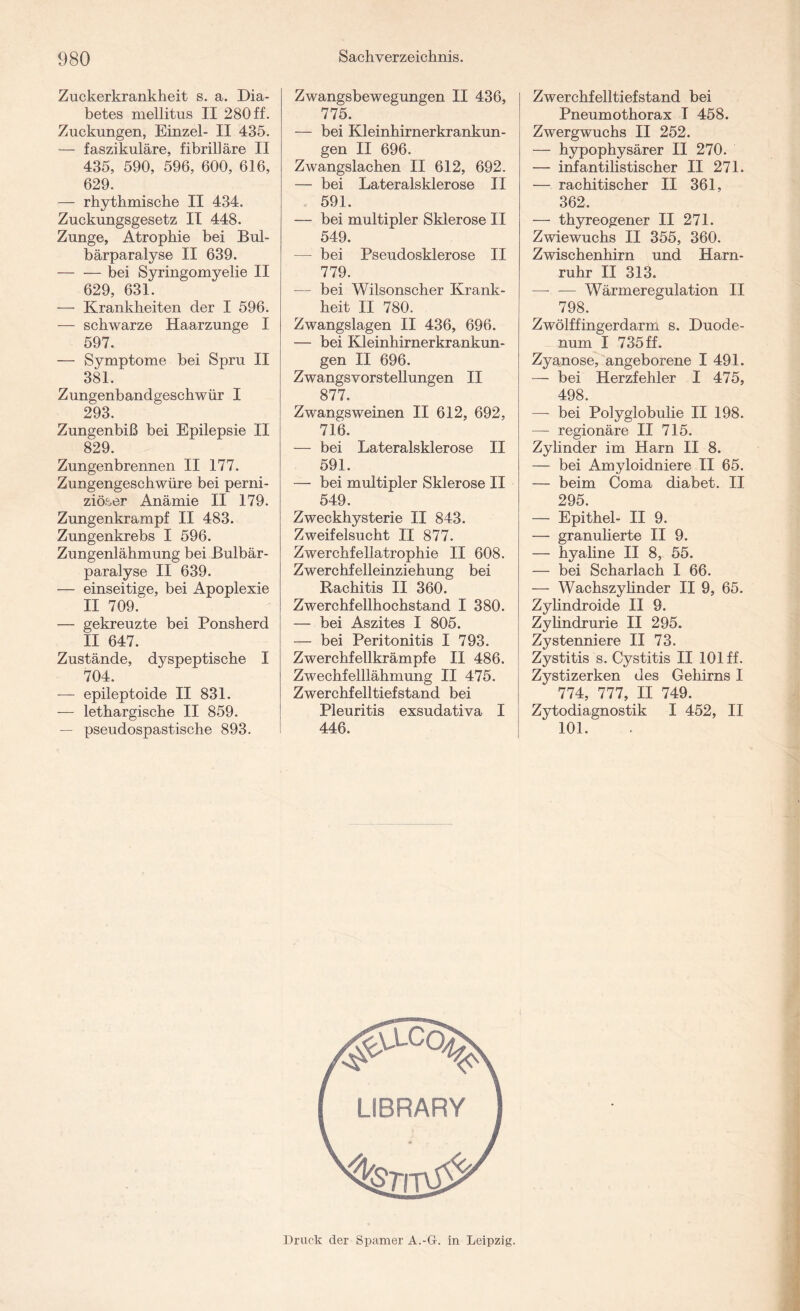 Zuckerkrankheit s. a. Dia¬ betes mellitus II 280 ff. Zuckungen, Einzel- II 435. — faszikuläre, fibrilläre II 435, 590, 596, 600, 616, 629. — rhythmische II 434. Zuckungsgesetz II 448. Zunge, Atrophie bei Bul- bärparalyse II 639. — — bei Syringomyelie II 629, 631. — Krankheiten der I 596. — schwarze Haarzunge I 597. — Symptome bei Spru II 381. Zungenbandgeschwür I 293. Zungenbiß bei Epilepsie II 829. Zungenbrennen II 177. Zungengeschwüre bei perni¬ ziöser Anämie II 179. Zungenkrampf II 483. Zungenkrebs I 596. Zungenlähmung bei Bulbär- paralyse II 639. — einseitige, bei Apoplexie II 709. — gekreuzte bei Ponsherd II 647. Zustände, dyspeptische I 704. -— epileptoide II 831. — lethargische II 859. — pseudospastische 893. Zwangsbewegungen II 436, 775. — bei Kleinhirnerkrankun¬ gen II 696. Zwangslachen II 612, 692. — bei Lateralsklerose II 591. — bei multipler Sklerose II 549. — bei Pseudosklerose II 779. — bei Wilsonscher Krank¬ heit II 780. Zwangslagen II 436, 696. — bei Kleinhirnerkrankun¬ gen II 696. Zwangsvorstellungen II 877. Zwangsweinen II 612, 692, 716. — bei Lateralsklerose II 591. — bei multipler Sklerose II 549. Zweckhysterie II 843. Zweifelsucht II 877. Zwerchfellatrophie II 608. Zwerchfelleinziehung bei Rachitis II 360. Zwerchfellhochstand I 380. — bei Aszites I 805. — bei Peritonitis I 793. Zwerchfellkrämpfe II 486. Zwechfelllähmung II 475. Zwerchfelltiefstand bei Pleuritis exsudativa I 446. Zwerchfelltiefstand bei Pneumothorax I 458. Zwergwuchs II 252. — hypophysärer II 270. — infantilistischer II 271. — rachitischer II 361, 362. — thyreogener II 271. Zwiewuchs II 355, 360. Zwischenhirn und Harn¬ ruhr II 313. — —- Wärmeregulation II 798. Zwölffingerdarm s. Duode¬ num I 735 ff. Zyanose, angeborene I 491. — bei Herzfehler I 475, 498. —- bei Polyglobulie II 198. — regionäre II 715. Zylinder im Harn II 8. — bei Amyloidniere II 65. — beim Coma diabet. II 295. — Epithel- II 9. — granulierte II 9. — hyaline II 8, 55. — bei Scharlach I 66. — Wachszylinder II 9, 65. Zylindroide II 9. Zyhndrurie II 295. Zystenniere II 73. Zystitis s. Cystitis II 101 ff. Zystizerken des Gehirns I 774, 777, II 749. Zytodiagnostik I 452, II 101. Druck der Spamer A.-G. in Leipzig.