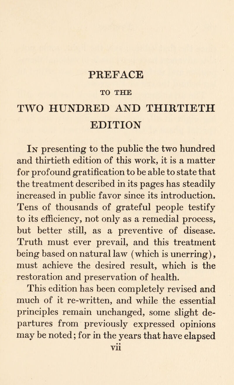 PREFACE TO THE TWO HUNDRED AND THIRTIETH EDITION In presenting to the public the two hundred and thirtieth edition of this work, it is a matter for profound gratification to be able to state that the treatment described in its pages has steadily increased in public favor since its introduction. Tens of thousands of grateful people testify to its efficiency, not only as a remedial process, but better still, as a preventive of disease. Truth must ever prevail, and this treatment being based on natural law (which is unerring), must achieve the desired result, which is the restoration and preservation of health. This edition has been completely revised and much of it re-written, and while the essential principles remain unchanged, some slight de¬ partures from previously expressed opinions may be noted; for in the years that have elapsed • • Vll