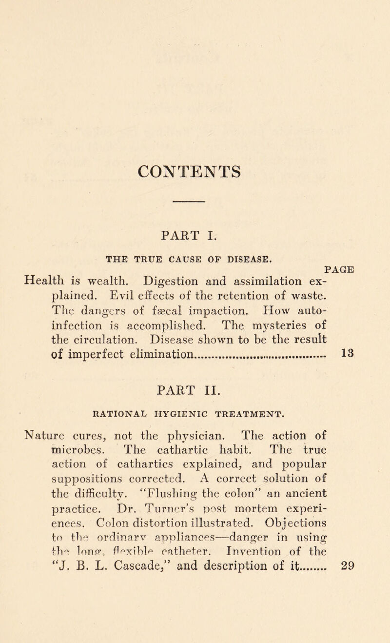 CONTENTS PART I. THE TRUE CAUSE OF DISEASE. PAGE Health is wealth. Digestion and assimilation ex¬ plained. Evil effects of the retention of waste. The dangers of faecal impaction. How auto¬ infection is accomplished. The mysteries of the circulation. Disease shown to be the result of imperfect elimination. 13 PART II. RATIONAL HYGIENIC TREATMENT. Nature cures^ not the physician. The action of microbes. The cathartic habit. The true action of cathartics explained^ and popular suppositions corrected. A correct solution of the difficulty. “Flushing the colon” an ancient practice. Dr. Turner’s post mortem experi¬ ences. Colon distortion illustrated. Objections to the ordinary appliances—danger in using the lone\ flexible catheter. Invention of the “J. B. L. Cascade/’ and description of it 29