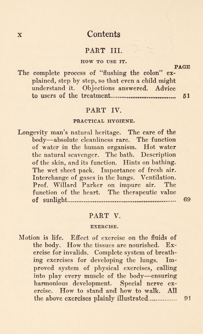 PART III. HOW TO USE IT. PAGE The complete process of “flushing the colon” ex¬ plained, step by step, so that even a child might understand it. Objections answered. Advice to users of the treatment... 51 PART IV. PRACTICAL HYGIENE. Longevity man’s natural heritage. The care of the body—absolute cleanliness rare. The function of water in the human organism. Hot water the natural scavenger. The bath. Description of the skin, and its function. Hints on bathing. The wet sheet pack. Importance of fresh air. Interchange of gases in the lungs. Ventilation. Prof. Willard Parker on impure air. The function of the heart. The therapeutic value of sunlight. 69 PART V. EXERCISE. Motion is life. Effect of exercise on the fluids of the body. How the tissues are nourished. Ex¬ ercise for invalids. Complete system of breath¬ ing exercises for developing the lungs. Im¬ proved system of physical exercises, calling into play every muscle of the body—ensuring harmonious development. Special nerve ex¬ ercise. How to stand and how to walk. All the above exercises plainly illustrated. 91