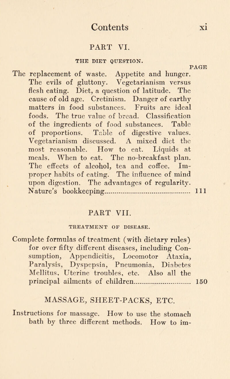 PART VI. THE DIET QUESTION. PAGE The replacement of waste. Appetite and hunger. The evils of gluttony. Vegetarianism versus flesh eating. Diet, a question of latitude. The cause of old age. Cretinism. Danger of earthy matters in food substances. Fruits are ideal foods. The true value of bread. Classification of the ingredients of food substances. Table of proportions. Table of digestive values. Vegetarianism discussed. A mixed diet the most reasonable. How to eat. Liquids at meals. When to eat. The no-breakfast plan. The effects of alcohol, tea and coffee. Im¬ proper habits of eating. The influence of mind upon digestion. The advantages of regularity. Nature’s bookkeeping. Ill PART VII. TREATMENT OF DISEASE. Complete formulas of treatment (with dietary rules) for over fifty different diseases, including Con¬ sumption, Appendicitis, Locomotor Ataxia, Paralysis, Dyspepsia, Pneumonia, Diabetes Mellitus, Uterine troubles, etc. Also all the principal ailments of children. 150 MASSAGE, SHEET-PACKS, ETC. Instructions for massage. How to use the stomach bath by three different methods. How to im-