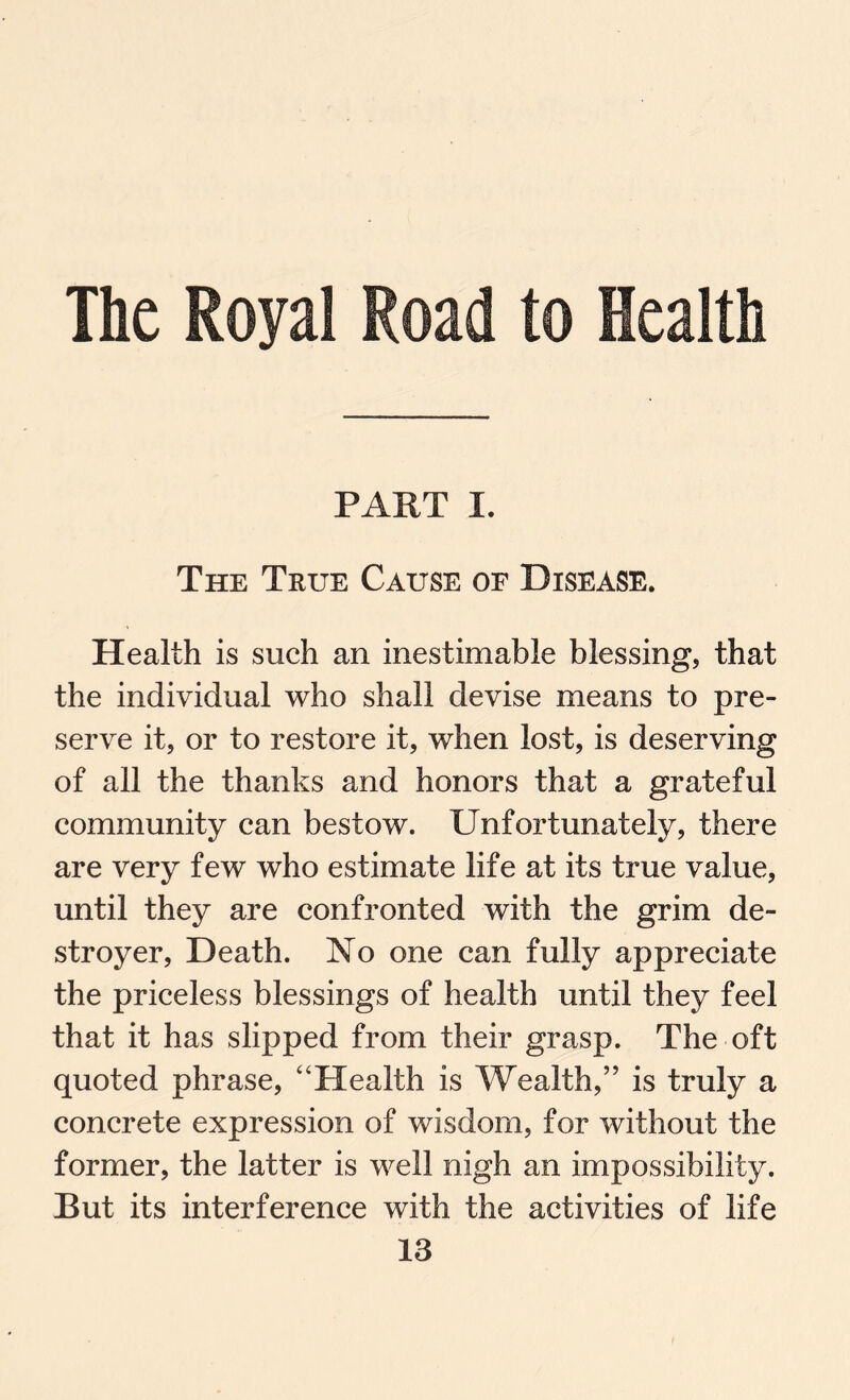 The Royal Road to Health PART I. The True Cause of Disease. Health is such an inestimable blessing, that the individual who shall devise means to pre¬ serve it, or to restore it, when lost, is deserving of all the thanks and honors that a grateful community can bestow. Unfortunately, there are very few who estimate life at its true value, until they are confronted with the grim de¬ stroyer, Death. Xo one can fully appreciate the priceless blessings of health until they feel that it has slipped from their grasp. The oft quoted phrase, “Health is Wealth,” is truly a concrete expression of wisdom, for without the former, the latter is well nigh an impossibility. But its interference with the activities of life