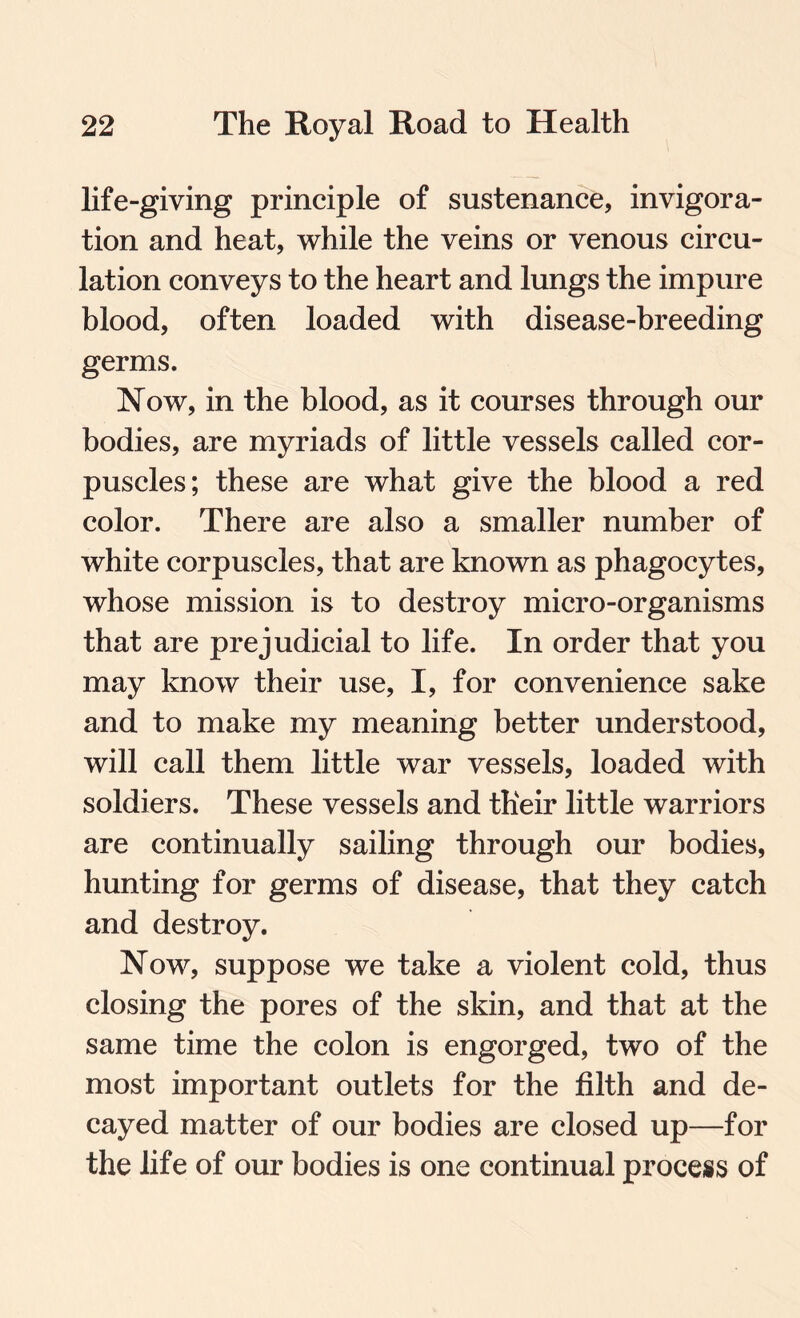 life-giving principle of sustenance, invigora- tion and heat, while the veins or venous circu¬ lation conveys to the heart and lungs the impure blood, often loaded with disease-breeding germs. Now, in the blood, as it courses through our bodies, are myriads of little vessels called cor¬ puscles; these are what give the blood a red color. There are also a smaller number of white corpuscles, that are known as phagocytes, whose mission is to destroy micro-organisms that are prejudicial to life. In order that you may know their use, I, for convenience sake and to make my meaning better understood, will call them little war vessels, loaded with soldiers. These vessels and their little warriors are continually sailing through our bodies, hunting for germs of disease, that they catch and destroy. Now, suppose we take a violent cold, thus closing the pores of the skin, and that at the same time the colon is engorged, two of the most important outlets for the filth and de¬ cayed matter of our bodies are closed up—for the life of our bodies is one continual process of