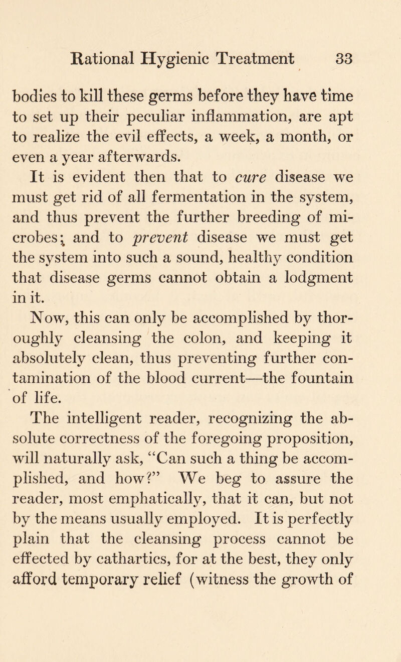 bodies to kill these germs before they have time to set up their peculiar inflammation, are apt to realize the evil effects, a week, a month, or even a year afterwards. It is evident then that to cure disease we must get rid of all fermentation in the system, and thus prevent the further breeding of mi¬ crobes;, and to prevent disease we must get the system into such a sound, healthy condition that disease germs cannot obtain a lodgment in it. Now, this can only be accomplished by thor¬ oughly cleansing the colon, and keeping it absolutely clean, thus preventing further con¬ tamination of the blood current—the fountain of life. The intelligent reader, recognizing the ab¬ solute correctness of the foregoing proposition, will naturally ask, “Can such a thing be accom¬ plished, and how?” We beg to assure the reader, most emphatically, that it can, but not by the means usually employed. It is perfectly plain that the cleansing process cannot be effected by cathartics, for at the best, they only afford temporary relief (witness the growth of
