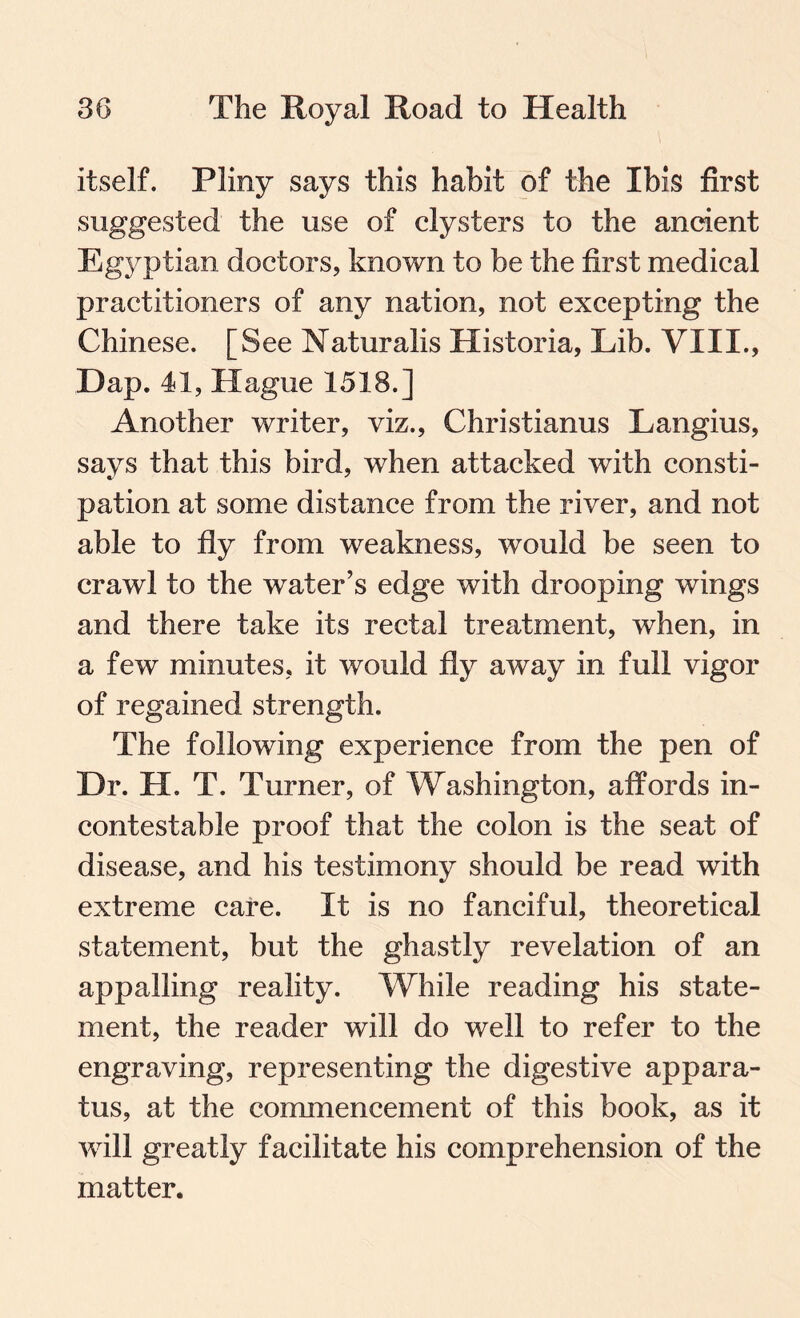 itself. Pliny says this habit of the Ibis first suggested the use of clysters to the ancient Egyptian doctors, known to be the first medical practitioners of any nation, not excepting the Chinese. [See Naturalis Historia, Lib. VIII., Dap. 41, Hague 1518.] Another writer, viz., Christianus Langius, says that this bird, when attacked with consti¬ pation at some distance from the river, and not able to fly from weakness, would be seen to crawl to the water’s edge with drooping wings and there take its rectal treatment, when, in a few minutes, it would fly away in full vigor of regained strength. The following experience from the pen of Dr. H. T. Turner, of Washington, affords in¬ contestable proof that the colon is the seat of disease, and his testimony should be read with extreme care. It is no fanciful, theoretical statement, but the ghastly revelation of an appalling reality. While reading his state¬ ment, the reader will do well to refer to the engraving, representing the digestive appara¬ tus, at the commencement of this book, as it will greatly facilitate his comprehension of the matter.