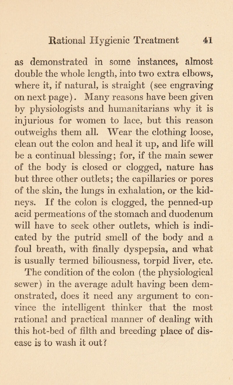 as demonstrated in some instances* almost double the whole length, into two extra elbows, where it, if natural, is straight (see engraving on next page). Many reasons have been given by physiologists and humanitarians why it is injurious for women to lace, but this reason outweighs them all. Wear the clothing loose, clean out the colon and heal it up, and life will be a continual blessing; for, if the main sewer of the body is closed or clogged, nature has but three other outlets; the capillaries or pores of the skin, the lungs in exhalation, or the kid¬ neys. If the colon is clogged, the penned-up acid permeations of the stomach and duodenum will have to seek other outlets, which is indi¬ cated by the putrid smell of the body and a foul breath, with finally dyspepsia, and what is usually termed biliousness, torpid liver, etc. The condition of the colon (the physiological sewer) in the average adult having been dem¬ onstrated, does it need any argument to con¬ vince the intelligent thinker that the most rational and practical manner of dealing with this hot-bed of filth and breeding place of dis¬ ease is to wash it out?