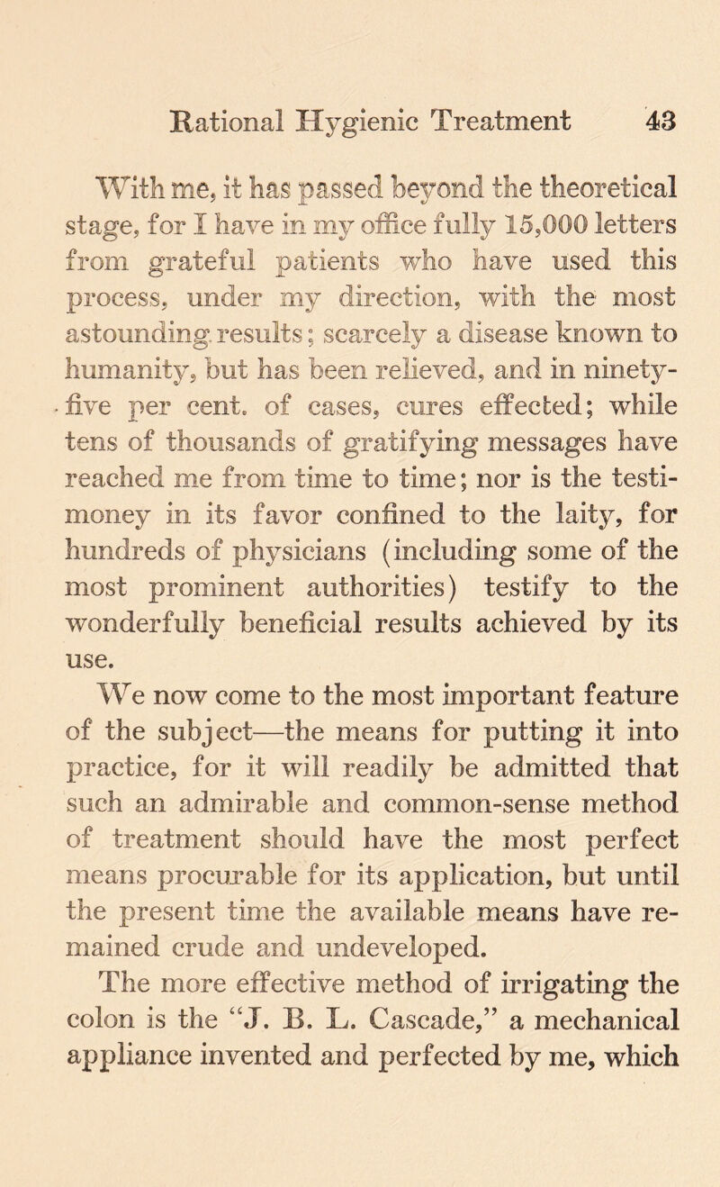 With me, it has passed beyond the theoretical stage, for I have in my office fully 15,000 letters from grateful patients who have used this process, under my direction, with the most astounding, results; scarcely a disease known to humanity, but has been relieved, and in ninety- five per cent, of cases, cures effected; while tens of thousands of gratifying messages have reached me from time to time; nor is the testi- money in its favor confined to the laity, for hundreds of physicians (including some of the most prominent authorities) testify to the wonderfully beneficial results achieved by its use. We now come to the most important feature of the subject—the means for putting it into practice, for it will readily be admitted that such an admirable and common-sense method of treatment should have the most perfect means procurable for its application, but until the present time the available means have re¬ mained crude and undeveloped. The more effective method of irrigating the colon is the “J. B. L. Cascade,” a mechanical appliance invented and perfected by me, which