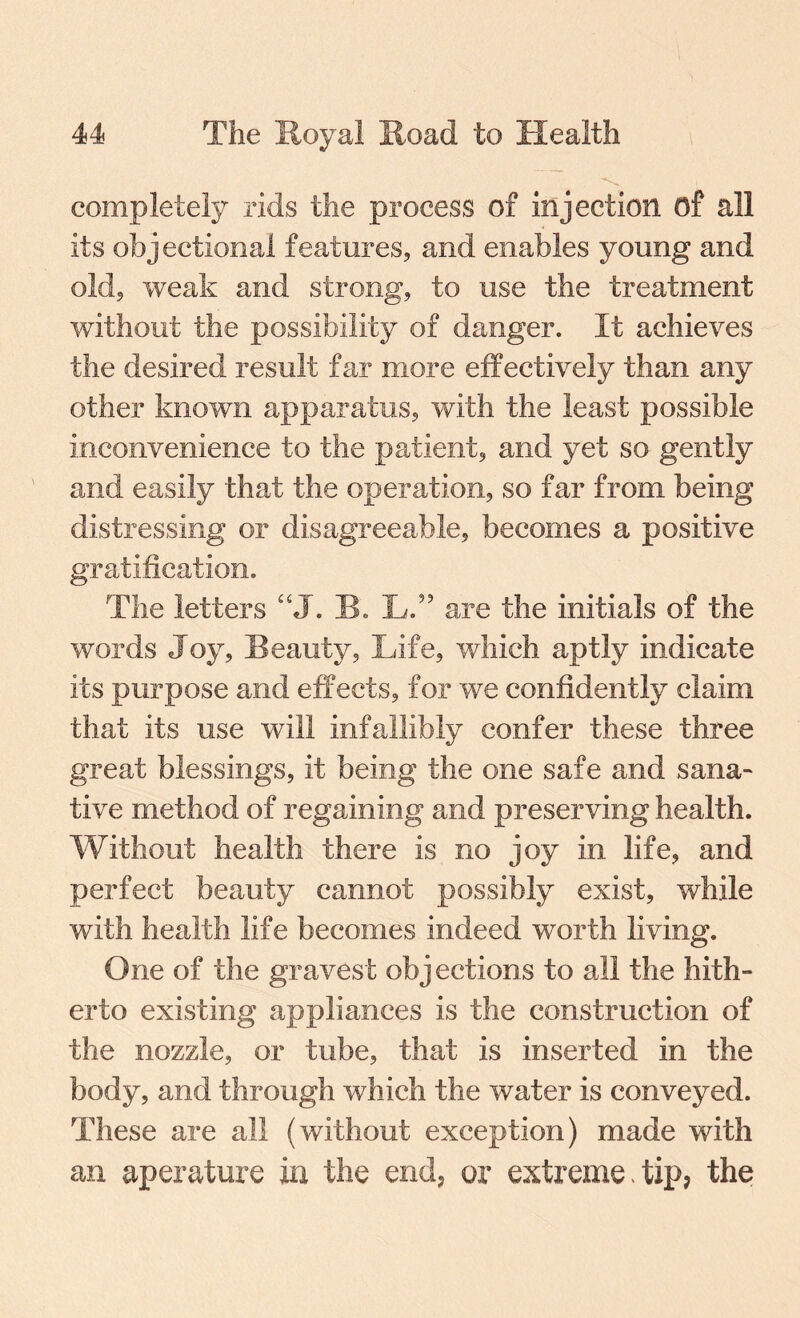 completely rids the process of injection of all its objectional features, and enables young and old, weak and strong, to use the treatment without the possibility of danger. It achieves the desired result far more effectively than any other known apparatus, with the least possible inconvenience to the patient, and yet so gently and easily that the operation, so far from being distressing or disagreeable, becomes a positive gratification. The letters “J. Be L.” are the initials of the words Joy, Beauty, Life, which aptly indicate its purpose and effects, for we confidently claim that its use will infallibly confer these three great blessings, it being the one safe and sana¬ tive method of regaining and preserving health. Without health there is no joy in life, and perfect beauty cannot possibly exist, while with health life becomes indeed worth living. One of the gravest obj ections to all the hith¬ erto existing appliances is the construction of the nozzle, or tube, that is inserted in the body, and through which the water is conveyed. These are all (without exception) made with an aperuture in the end, or extreme-tip, the