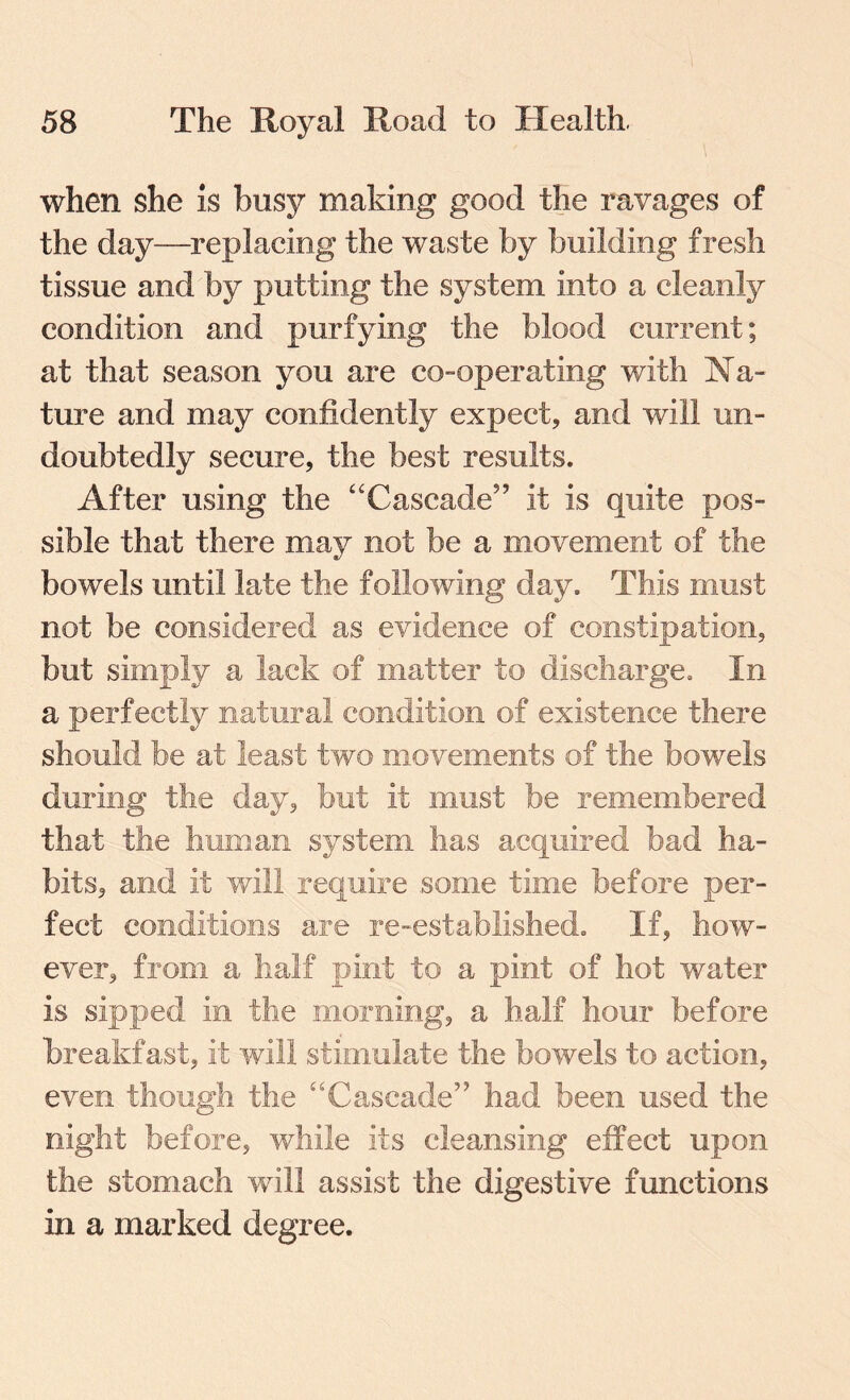 when she is busy making good the ravages of the day—replacing the waste by building fresh tissue and by putting the system into a cleanly condition and purfying the blood current; at that season you are co-operating with Na¬ ture and may confidently expect, and will un¬ doubtedly secure, the best results. After using the “Cascade” it is quite pos¬ sible that there may not be a movement of the bowels until late the following day. This must not be considered as evidence of constipation, but simply a lack of matter to discharge. In during the day, but it must be remembered that the human system has acquired bad ha¬ bits, and it will require some time before per¬ fect conditions are re-established. If, how¬ ever, from a half pint to a pint of hot water is sipped in the morning, a half hour before breakfast, it will stimulate the bowels to action, even though the “Cascade” had been used the night before, while its cleansing effect upon the stomach will assist the digestive functions in a marked degree.