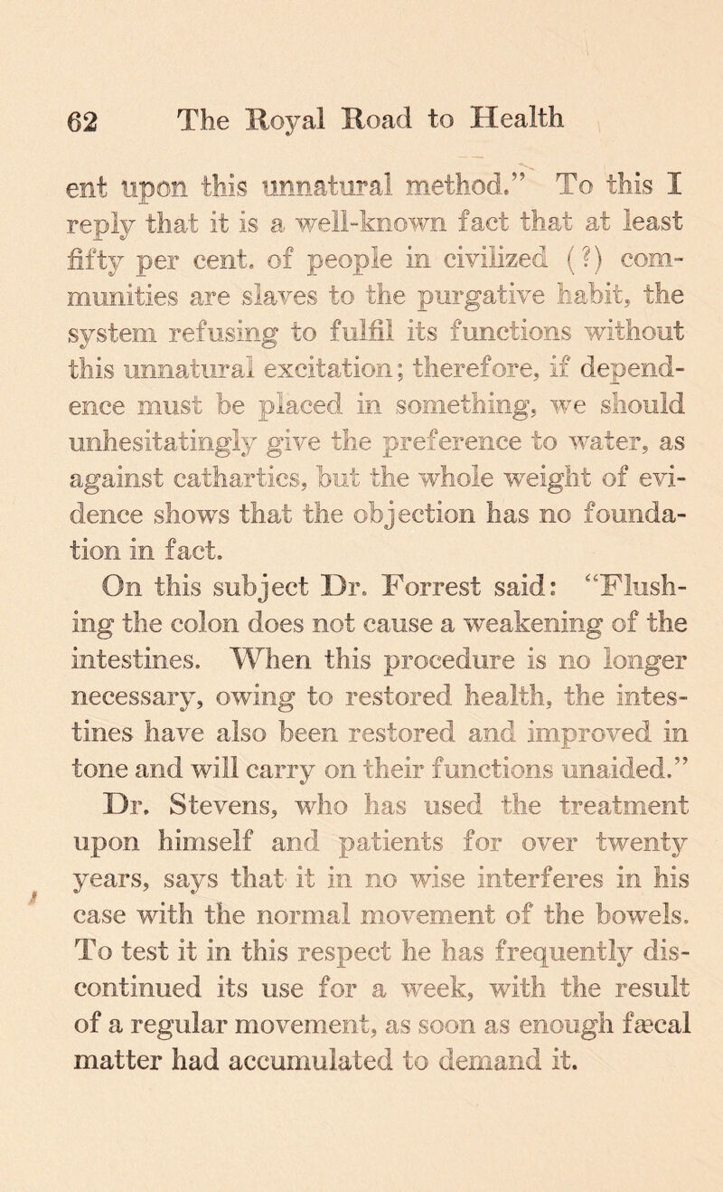 ent upon this unnatural method/' To this I reply that it is a well-known fact that at least fifty per cent, of people in civilized (?) com- munities are .slaves to the purgative habit, the system refusing to fulfil its functions without this unnatural excitation; therefore, if depend¬ ence must be placed in something, we should unhesitatingly give the preference to water, as against cathartics, but the whole weight of evi¬ dence shows that the objection has no founda¬ tion in fact. On this subject Dr, Forrest said: “Flush¬ ing the colon does not cause a weakening of the intestines. When this procedure is no longer necessary, owing to restored health, the intes¬ tines have also been restored and improved in tone and will carry on their functions unaided/’ Dr, Stevens, who has used the treatment upon himself and patients for over twenty years, says that it in no wise interferes in his case with the normal movement of the bowels. To test it in this respect he has frequently dis¬ continued its use for a week, with the result of a regular movement, as soon as enough fecal matter had accumulated to demand it.