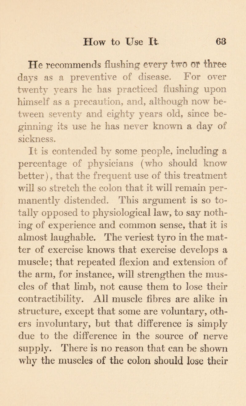 He recommends flushing every two of three days as a preventive of disease. For over twenty years he has practiced flushing upon himself as a precaution, and, although now be¬ tween seventy and eighty years old, since be¬ ginning its use he has never known a day of sickness. It is contended by some people, including a percentage of physicians (who should know better), that the frequent use of this treatment will so stretch the colon that it will remain per¬ manently distended. This argument is so to¬ tally opposed to physiological law, to say noth¬ ing of experience and common sense, that it is almost laughable. The veriest tyro in the mat¬ ter of exercise knows that exercise develops a muscle; that repeated flexion and extension of the arm, for instance, will strengthen the mus¬ cles of that limb, not cause them to lose their contractibility. All muscle fibres are alike in. structure, except that some are voluntary, oth¬ ers involuntary, but that difference is simply due to the difference in the source of nerve supply. There is no reason that can be shown why the muscles of the colon should lose their