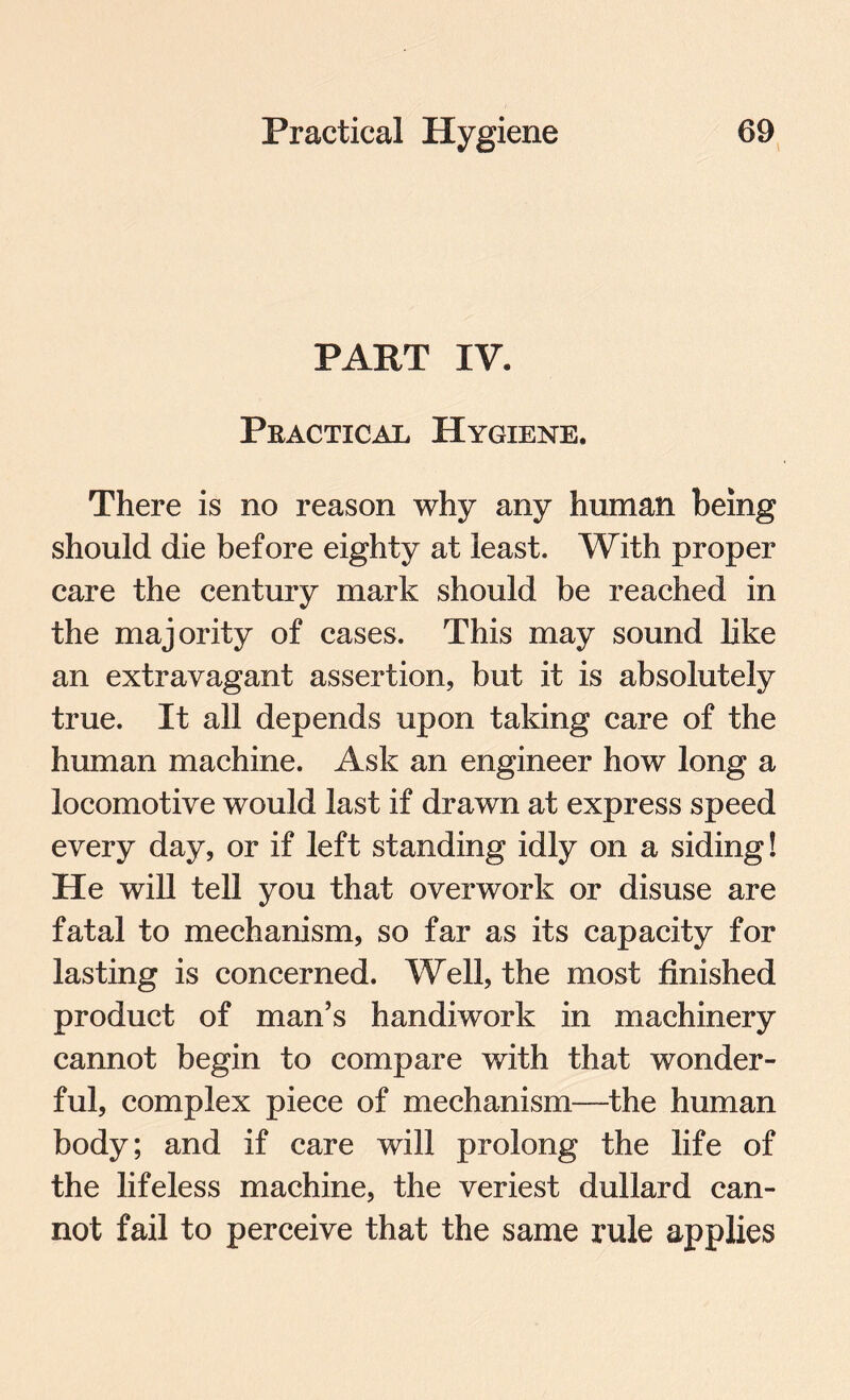 PART IV. Practical Hygiene. There is no reason why any human being should die before eighty at least. With proper care the century mark should be reached in the majority of cases. This may sound like an extravagant assertion, but it is absolutely true. It all depends upon taking care of the human machine. Ask an engineer how long a locomotive would last if drawn at express speed every day, or if left standing idly on a siding! He will tell you that overwork or disuse are fatal to mechanism, so far as its capacity for lasting is concerned. Well, the most finished product of man’s handiwork in machinery cannot begin to compare with that wonder¬ ful, complex piece of mechanism—the human body; and if care will prolong the life of the lifeless machine, the veriest dullard can¬ not fail to perceive that the same rule applies