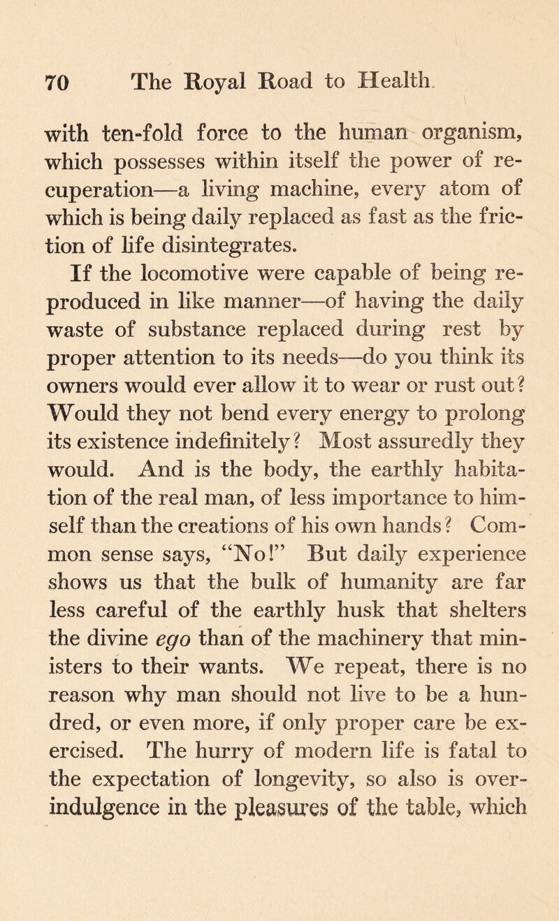 with ten-fold force to the human organism, which possesses within itself the power of re¬ cuperation—a living machine, every atom of which is being daily replaced as fast as the fric¬ tion of life disintegrates. If the locomotive were capable of being re¬ produced in like manner—of having the daily waste of substance replaced during rest by proper attention to its needs—do you think its owners would ever allow it to wear or rust out ? Would they not bend every energy to prolong its existence indefinitely? Most assuredly they would. And is the body, the earthly habita¬ tion of the real man, of less importance to him¬ self than the creations of his own hands ? Com¬ mon sense says, “No!” Rut daily experience shows us that the bulk of humanity are far less careful of the earthly husk that shelters the divine ego than of the machinery that min¬ isters to their wants. We repeat, there is no reason why man should not live to be a hun¬ dred, or even more, if only proper care be ex¬ ercised. The hurry of modern life is fatal to the expectation of longevity, so also is over- indulgence in the pleasures of the table, which