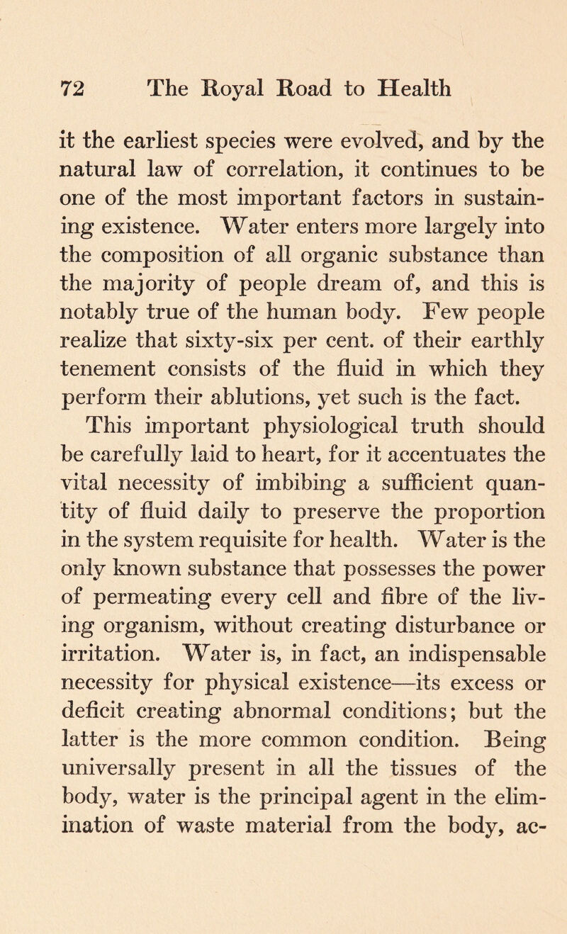 it the earliest species were evolved, and by the natural law of correlation, it continues to be one of the most important factors in sustain¬ ing existence. Water enters more largely into the composition of all organic substance than the majority of people dream of, and this is notably true of the human body. Few people realize that sixty-six per cent, of their earthly tenement consists of the fluid in which they perform their ablutions, yet such is the fact. This important physiological truth should be carefully laid to heart, for it accentuates the vital necessity of imbibing a sufficient quan¬ tity of fluid daily to preserve the proportion in the system requisite for health. Water is the only known substance that possesses the power of permeating every cell and fibre of the liv¬ ing organism, without creating disturbance or irritation. Water is, in fact, an indispensable necessity for physical existence—its excess or deficit creating abnormal conditions; but the latter is the more common condition. Being universally present in all the tissues of the body, water is the principal agent in the elim¬ ination of waste material from the body, ac-