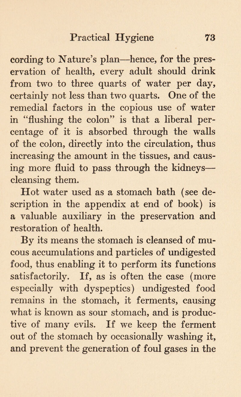 cording to Nature’s plan—hence, for the pres¬ ervation of health, every adult should drink from two to three quarts of water per day, certainly not less than two quarts. One of the remedial factors in the copious use of water in “flushing the colon” is that a liberal per¬ centage of it is absorbed through the walls of the colon, directly into the circulation, thus increasing the amount in the tissues, and caus¬ ing more fluid to pass through the kidneys— cleansing them. Hot water used as a stomach bath (see de¬ scription in the appendix at end of book) is a valuable auxiliary in the preservation and restoration of health. By its means the stomach is cleansed of mu¬ cous accumulations and particles of undigested food, thus enabling it to perform its functions satisfactorily. If, as is often the case (more especially with dyspeptics) undigested food remains in the stomach, it ferments, causing what is known as sour stomach, and is produc¬ tive of many evils. If we keep the ferment out of the stomach by occasionally washing it, and prevent the generation of foul gases in the