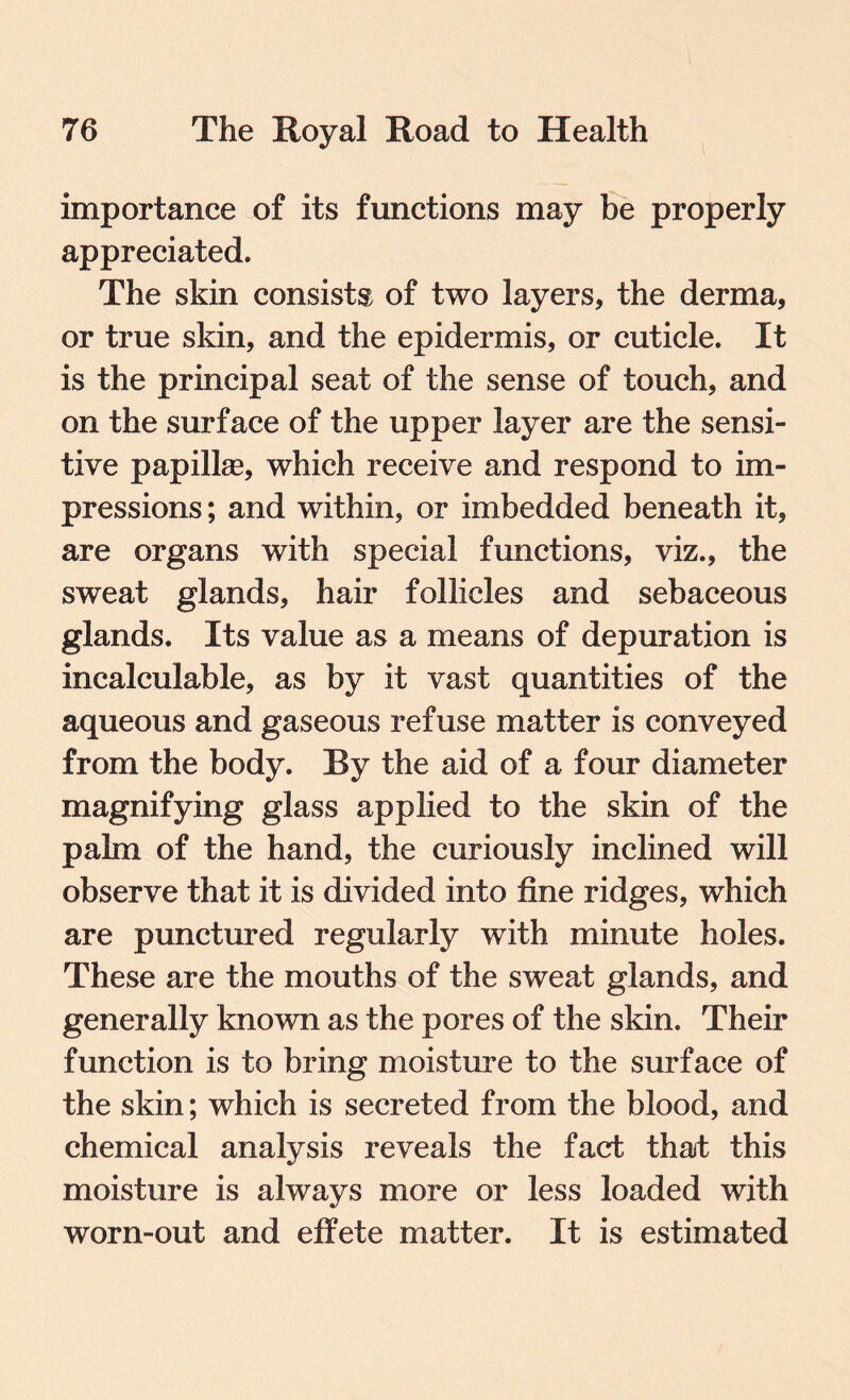 importance of its functions may be properly appreciated. The skin consists of two layers, the derma, or true skin, and the epidermis, or cuticle. It is the principal seat of the sense of touch, and on the surface of the upper layer are the sensi¬ tive papillae, which receive and respond to im¬ pressions ; and within, or imbedded beneath it, are organs with special functions, viz., the sweat glands, hair follicles and sebaceous glands. Its value as a means of depuration is incalculable, as by it vast quantities of the aqueous and gaseous refuse matter is conveyed from the body. By the aid of a four diameter magnifying glass applied to the skin of the palm of the hand, the curiously inclined will observe that it is divided into fine ridges, which are punctured regularly with minute holes. These are the mouths of the sweat glands, and generally known as the pores of the skin. Their function is to bring moisture to the surface of the skin; which is secreted from the blood, and chemical analysis reveals the fact that this moisture is always more or less loaded with worn-out and effete matter. It is estimated