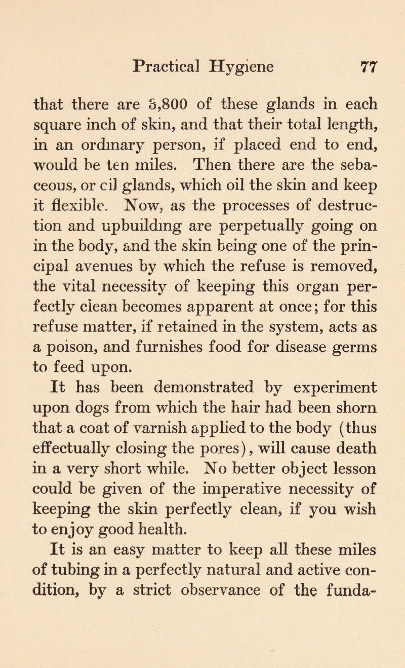 that there are 3,800 of these glands in each square inch of skin, and that their total length, in an ordinary person, if placed end to end, would be ten miles. Then there are the seba¬ ceous, or cil glands, which oil the skin and keep it flexible. Now. as the processes of destruc¬ tion and upbuilding are perpetually going on in the body, and the skin being one of the prin¬ cipal avenues by which the refuse is removed, the vital necessity of keeping this organ per¬ fectly clean becomes apparent at once; for this refuse matter, if retained in the system, acts as a poison, and furnishes food for disease germs to feed upon. It has been demonstrated by experiment upon dogs from which the hair had been shorn that a coat of varnish applied to the body (thus effectually closing the pores), will cause death in a very short while. No better object lesson could be given of the imperative necessity of keeping the skin perfectly clean, if you wish to enjoy good health. It is an easy matter to keep all these miles of tubing in a perfectly natural and active con¬ dition, by a strict observance of the funda-