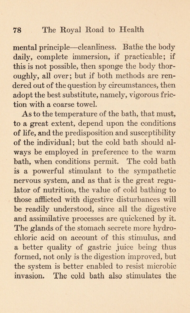 mental principle—cleanliness. Rathe the body daily, complete immersion, if practicable; if this is not possible, then sponge the body thor¬ oughly, all over; but if both methods are ren¬ dered out of the question by circumstances, then adopt the best substitute, namely, vigorous fric¬ tion with a coarse towel. As to the temperature of the bath, that must, to a great extent, depend upon the conditions of life, and the predisposition and susceptibility of the individual; but the cold bath should al¬ ways be employed in preference to the warm bath, when conditions permit. The cold bath is a powerful stimulant to the sympathetic nervous system, and as that is the great regu¬ lator of nutrition, the value of cold bathing to , those afflicted with digestive disturbances will be readily understood, since all the digestive and assimilative processes are quickened by it. The glands of the stomach secrete more hydro¬ chloric acid on account of this stimulus, and a better quality of gastric juice being thus formed, not only is the digestion improved, but the system is better enabled to resist microbic invasion. The cold bath also stimulates the