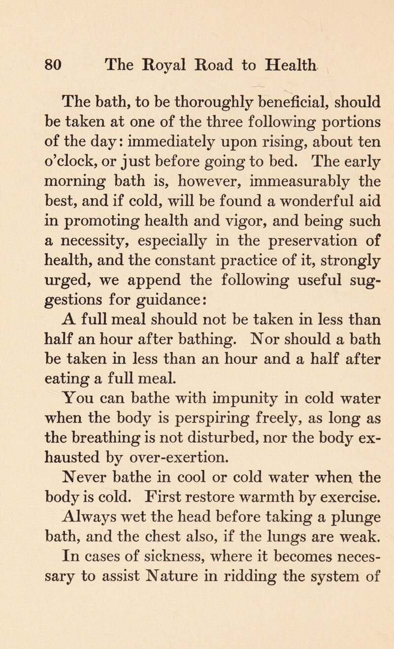 The bath, to be thoroughly beneficial, should be taken at one of the three following portions of the day: immediately upon rising, about ten o’clock, or just before going to bed. The early morning bath is, however, immeasurably the best, and if cold, will be found a wonderful aid in promoting health and vigor, and being such a necessity, especially in the preservation of health, and the constant practice of it, strongly urged, we append the following useful sug¬ gestions for guidance: A full meal should not be taken in less than half an hour after bathing. Nor should a bath be taken in less than an hour and a half after eating a full meal. You can bathe with impunity in cold water when the body is perspiring freely, as long as the breathing is not disturbed, nor the body ex¬ hausted by over-exertion. Never bathe in cool or cold water when the body is cold. First restore warmth by exercise. Always wet the head before taking a plunge bath, and the chest also, if the lungs are weak. In cases of sickness, where it becomes neces¬ sary to assist Nature in ridding the system of