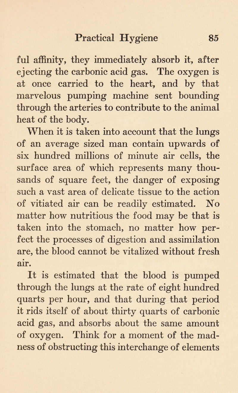 ful affinity, they immediately absorb it, after ejecting the carbonic acid gas. The oxygen is at once carried to the heart, and by that marvelous pumping machine sent bounding through the arteries to contribute to the animal heat of the body. When it is taken into account that the lungs of an average sized man contain upwards of six hundred millions of minute air cells, the surface area of which represents many thou¬ sands of square feet, the danger of exposing such a vast area of delicate tissue to the action of vitiated air can be readily estimated. No matter how nutritious the food may be that is taken into the stomach, no matter how per¬ fect the processes of digestion and assimilation are, the blood cannot be vitalized without fresh air. It is estimated that the blood is pumped through the lungs at the rate of eight hundred quarts per hour, and that during that period it rids itself of about thirty quarts of carbonic acid gas, and absorbs about the same amount of oxygen. Think for a moment of the mad¬ ness of obstructing this interchange of elements