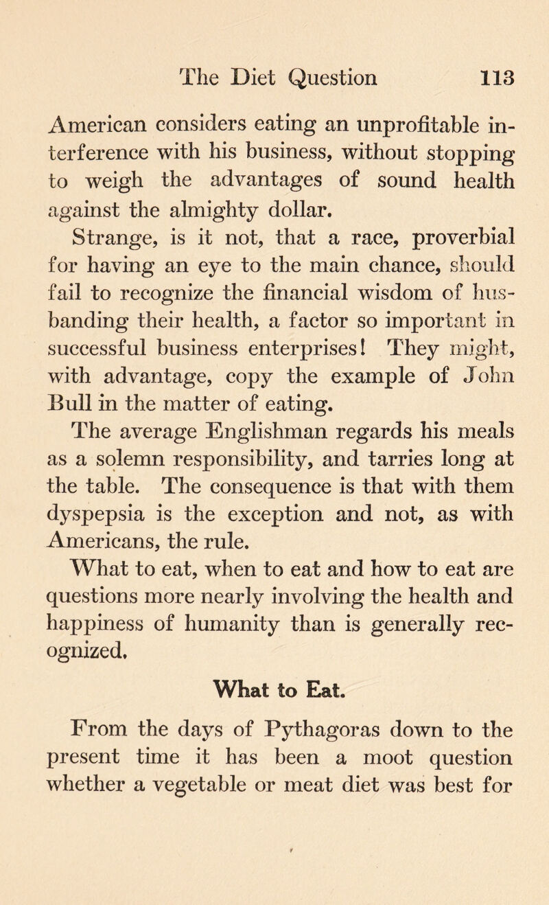 American considers eating an unprofitable in¬ terference with his business, without stopping to weigh the advantages of sound health against the almighty dollar. Strange, is it not, that a race, proverbial for having an eye to the main chance, should fail to recognize the financial wisdom of hus¬ banding their health, a factor so important in successful business enterprises! They might, with advantage, copy the example of John Bull in the matter of eating. The average Englishman regards his meals as a solemn responsibility, and tarries long at the table. The consequence is that with them dyspepsia is the exception and not, as with Americans, the rule. What to eat, when to eat and how to eat are questions more nearly involving the health and happiness of humanity than is generally rec¬ ognized. What to Eat. From the days of Pythagoras down to the present time it has been a moot question whether a vegetable or meat diet was best for