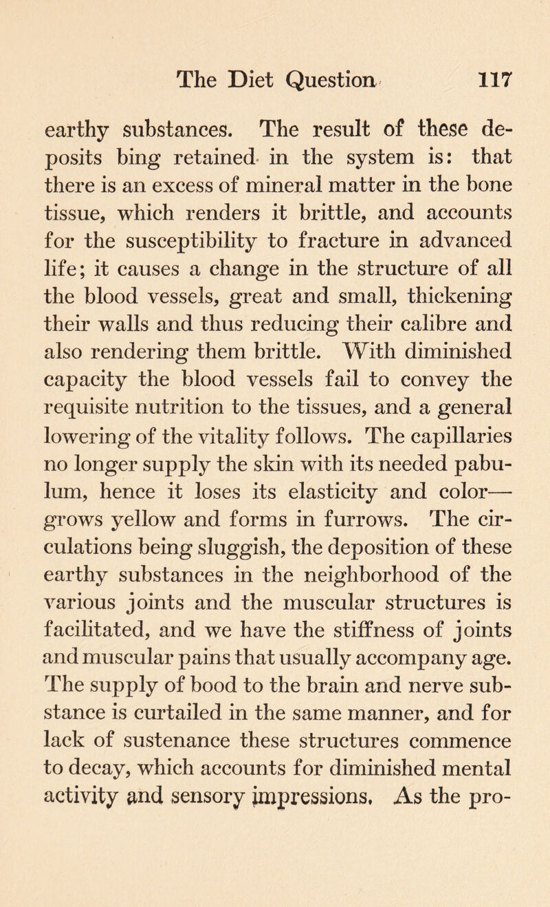 earthy substances. The result of these de¬ posits bing retained in the system is: that there is an excess of mineral matter in the bone tissue, which renders it brittle, and accounts for the susceptibility to fracture in advanced life; it causes a change in the structure of all the blood vessels, great and small, thickening their walls and thus reducing their calibre and also rendering them brittle. With diminished capacity the blood vessels fail to convey the requisite nutrition to the tissues, and a general lowering of the vitality follows. The capillaries no longer supply the skin with its needed pabu¬ lum, hence it loses its elasticity and color— grows yellow and forms in furrows. The cir¬ culations being sluggish, the deposition of these earthy substances in the neighborhood of the various joints and the muscular structures is facilitated, and we have the stiffness of joints and muscular pains that usually accompany age. The supply of bood to the brain and nerve sub¬ stance is curtailed in the same manner, and for lack of sustenance these structures commence to decay, which accounts for diminished mental activity and sensory impressions, As the pro-