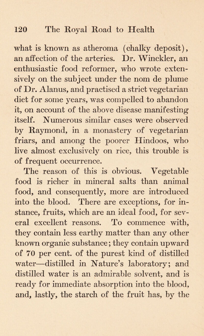 what is known as atheroma (chalky deposit), an affection of the arteries. Dr. Winckler, an enthusiastic food reformer, who wrote exten¬ sively on the subject under the nom de plume of Dr. Alanus, and practised a strict vegetarian diet for some years, was compelled to abandon it, on account of the above disease manifesting itself. Numerous similar cases were observed by Raymond, in a monastery of vegetarian friars, and among the poorer Hindoos, who live almost exclusively on rice, this trouble is of frequent occurrence. The reason of this is obvious. Vegetable food is richer in mineral salts than animal food, and consequently, more are introduced into the blood. There are exceptions, for in¬ stance, fruits, which are an ideal food, for sev¬ eral excellent reasons. To commence with, they contain less earthy matter than any other known organic substance; they contain upward of 70 per cent, of the purest kind of distilled water—distilled in Nature’s laboratory; and distilled water is an admirable solvent, and is ready for immediate absorption into the blood, and, lastly, the starch of the fruit has, by the