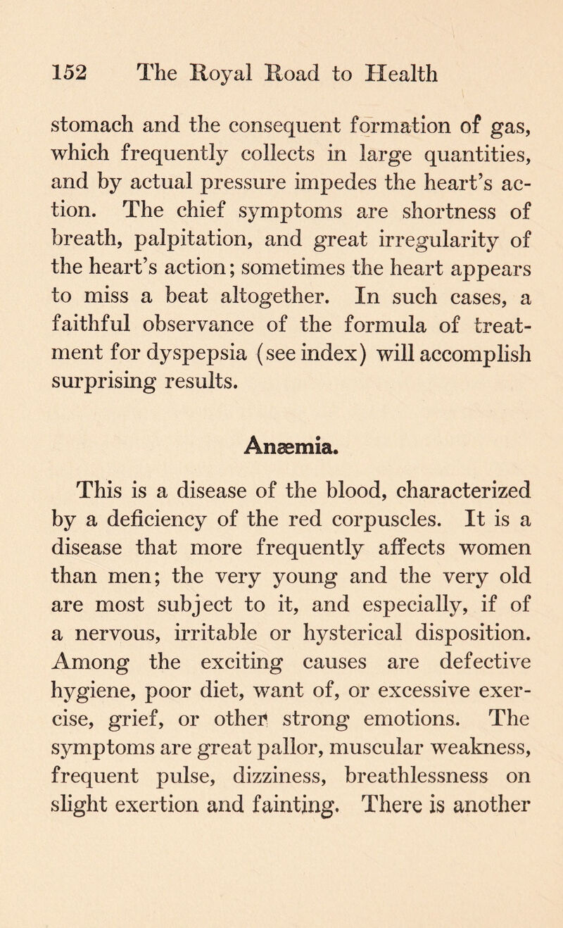 stomach and the consequent formation of gas, which frequently collects in large quantities, and by actual pressure impedes the heart’s ac¬ tion. The chief symptoms are shortness of breath, palpitation, and great irregularity of the heart’s action; sometimes the heart appears to miss a beat altogether. In such cases, a faithful observance of the formula of treat¬ ment for dyspepsia (see index) will accomplish surprising results. Anaemia. This is a disease of the blood, characterized by a deficiency of the red corpuscles. It is a disease that more frequently affects women than men; the very young and the very old are most subject to it, and especially, if of a nervous, irritable or hysterical disposition. Among the exciting causes are defective hygiene, poor diet, want of, or excessive exer¬ cise, grief, or otheii strong emotions. The symptoms are great pallor, muscular weakness, frequent pulse, dizziness, breathlessness on slight exertion and fainting. There is another