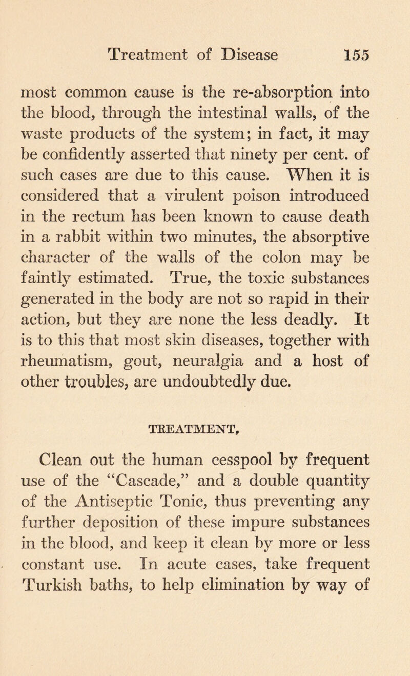 most common cause is the re-absorption into the blood, through the intestinal walls, of the waste products of the system; in fact, it may be confidently asserted that ninety per cent, of such cases are due to this cause. When it is considered that a virulent poison introduced in the rectum has been known to cause death in a rabbit within two minutes, the absorptive character of the walls of the colon may be faintly estimated. True, the toxic substances generated in the body are not so rapid in their action, but they are none the less deadly. It is to this that most skin diseases, together with rheumatism, gout, neuralgia and a host of other troubles, are undoubtedly due. TREATMENT, Clean out the human cesspool by frequent use of the “Cascade/’ and a double quantity of the Antiseptic Tonic, thus preventing any further deposition of these impure substances in the blood, and keep it clean by more or less constant use. In acute cases, take frequent Turkish baths, to help elimination by way of