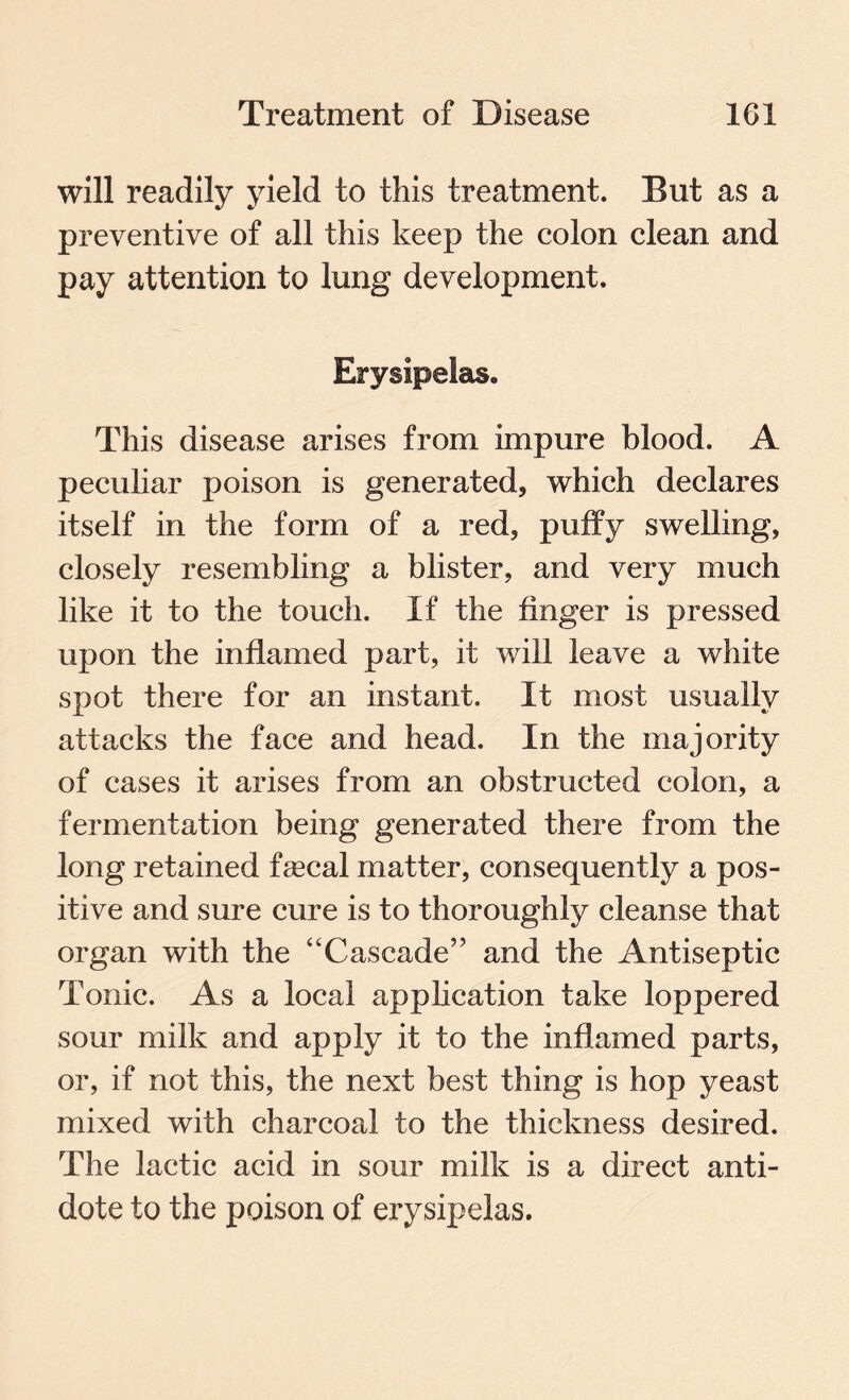 will readily yield to this treatment. But as a preventive of all this keep the colon clean and pay attention to lung development. Erysipelas. This disease arises from impure blood. A peculiar poison is generated, which declares itself in the form of a red, puffy swelling, closely resembling a blister, and very much like it to the touch. If the finger is pressed upon the inflamed part, it will leave a white spot there for an instant. It most usually attacks the face and head. In the majority of cases it arises from an obstructed colon, a fermentation being generated there from the long retained faecal matter, consequently a pos¬ itive and sure cure is to thoroughly cleanse that organ with the “Cascade” and the Antiseptic Tonic. As a local application take loppered sour milk and apply it to the inflamed parts, or, if not this, the next best thing is hop yeast mixed with charcoal to the thickness desired. The lactic acid in sour milk is a direct anti¬ dote to the poison of erysipelas.