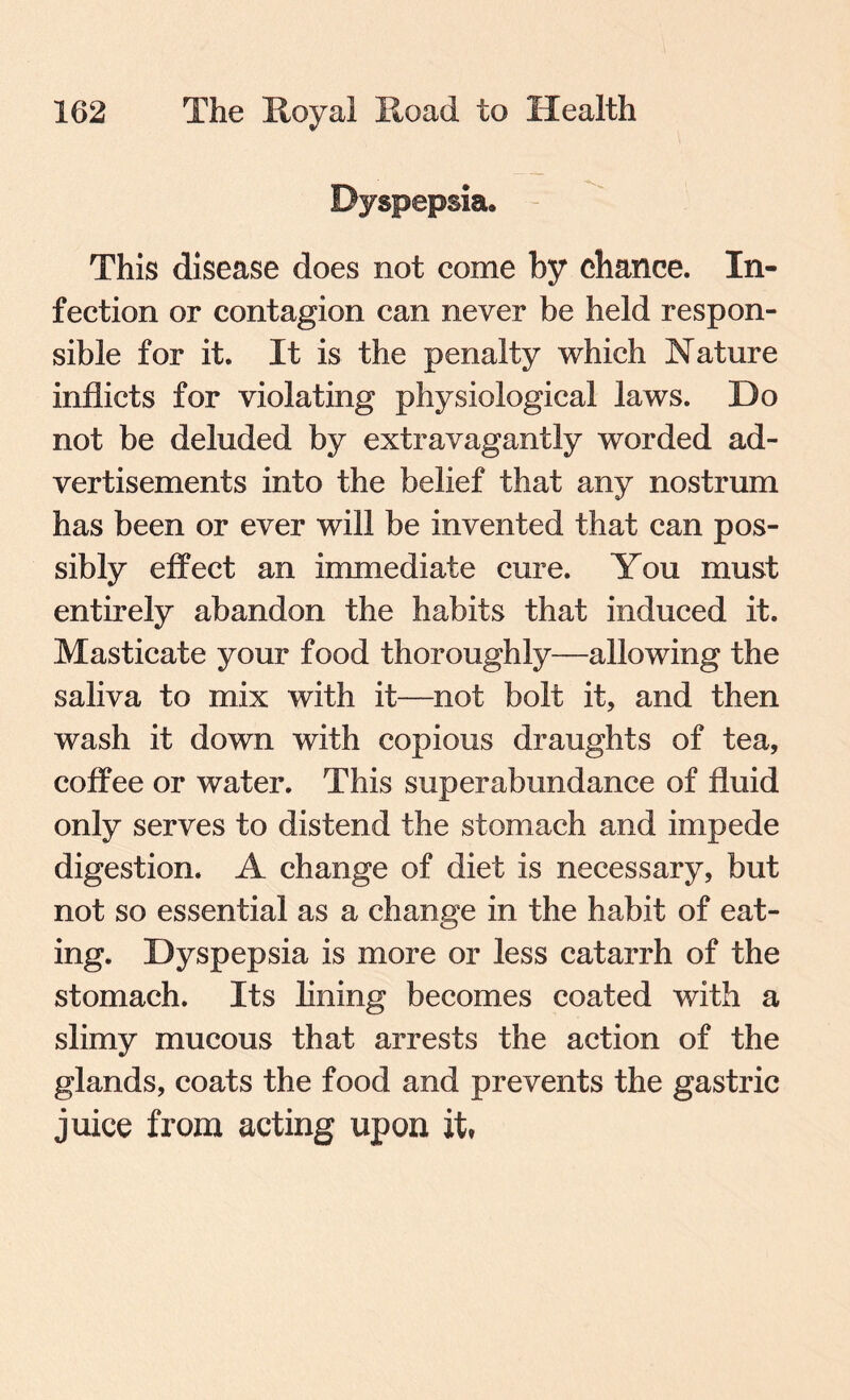 Dyspepsia. This disease does not come by chance. In¬ fection or contagion can never be held respon¬ sible for it. It is the penalty which Nature inflicts for violating physiological laws. Do not be deluded by extravagantly worded ad¬ vertisements into the belief that any nostrum has been or ever will be invented that can pos¬ sibly effect an immediate cure. You must entirely abandon the habits that induced it. Masticate your food thoroughly—allowing the saliva to mix with it—not bolt it, and then wash it down with copious draughts of tea, coffee or water. This superabundance of fluid only serves to distend the stomach and impede digestion. A change of diet is necessary, but not so essential as a change in the habit of eat¬ ing. Dyspepsia is more or less catarrh of the stomach. Its lining becomes coated with a slimy mucous that arrests the action of the glands, coats the food and prevents the gastric juice from acting upon it