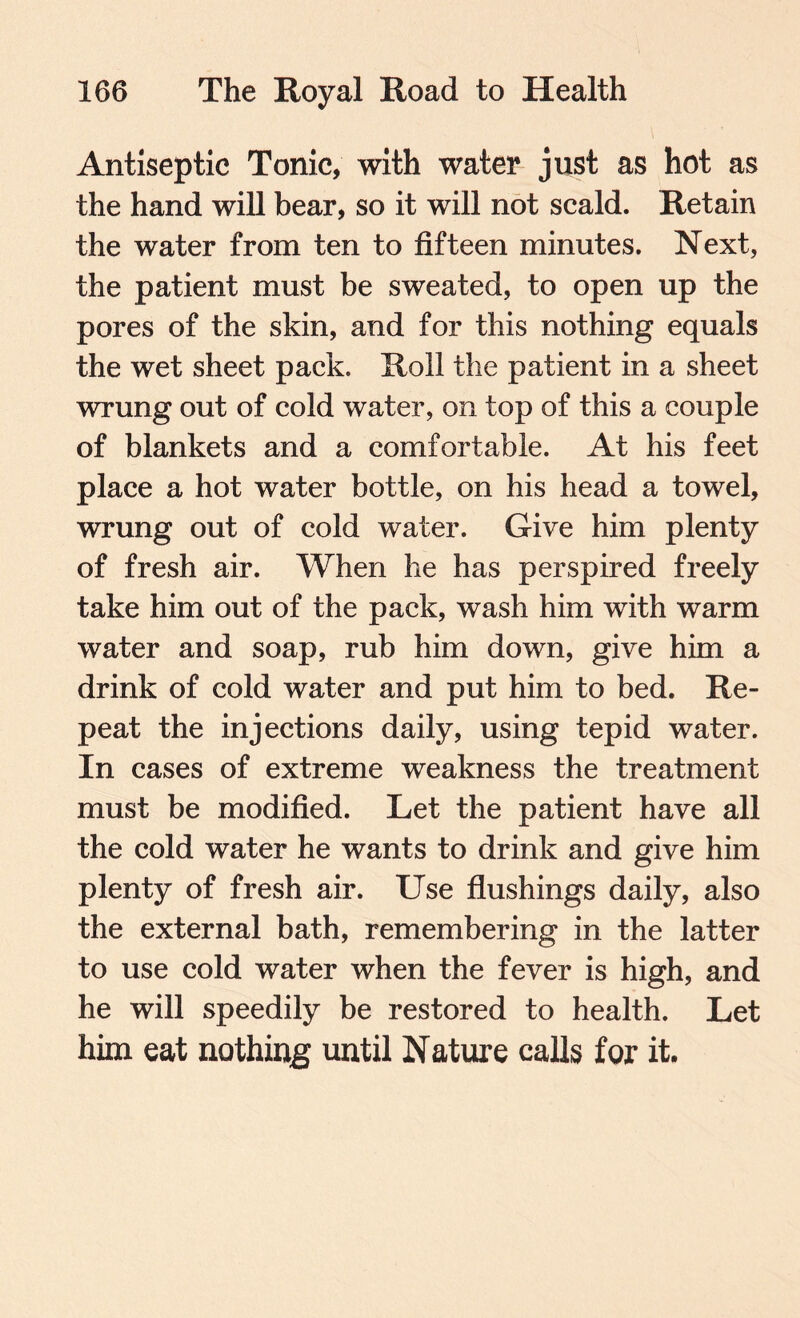 Antiseptic Tonic, with water just as hot as the hand will bear, so it will not scald. Retain the water from ten to fifteen minutes. Next, the patient must be sweated, to open up the pores of the skin, and for this nothing equals the wet sheet pack. Roll the patient in a sheet wrung out of cold water, on top of this a couple of blankets and a comfortable. At his feet place a hot water bottle, on his head a towel, wrung out of cold water. Give him plenty of fresh air. When he has perspired freely take him out of the pack, wash him with warm water and soap, rub him down, give him a drink of cold water and put him to bed. Re¬ peat the injections daily, using tepid water. In cases of extreme weakness the treatment must be modified. Let the patient have all the cold water he wants to drink and give him plenty of fresh air. Use flushings daily, also the external bath, remembering in the latter to use cold water when the fever is high, and he will speedily be restored to health. Let him eat nothing until Nature calls for it.