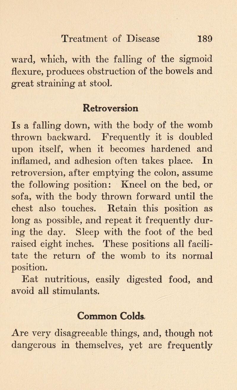 ward, which, with the falling of the sigmoid flexure, produces obstruction of the bowels and great straining at stool. Retroversion Is a falling down, with the body of the womb thrown backward. Frequently it is doubled upon itself, when it becomes hardened and inflamed, and adhesion often takes place. In retroversion, after emptying the colon, assume the following position: Kneel on the bed, or sofa, with the body thrown forward until the chest also touches. Retain this position as long as possible, and repeat it frequently dur¬ ing the day. Sleep with the foot of the bed raised eight inches. These positions all facili¬ tate the return of the womb to its normal position. Eat nutritious, easily digested food, and avoid all stimulants. Common Colds, Are very disagreeable things, and, though not dangerous in themselves, yet are frequently