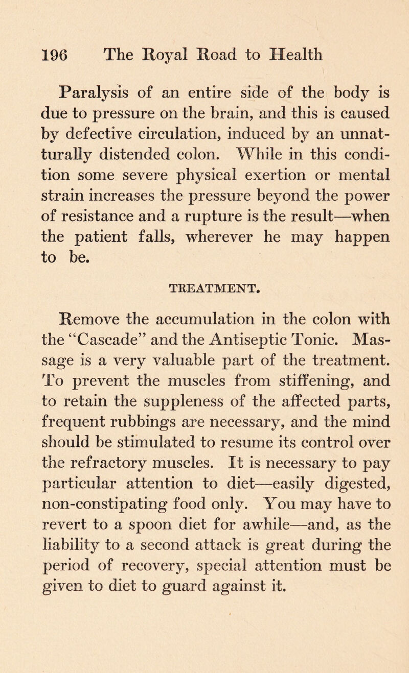 Paralysis of an entire side of the body is due to pressure on the brain, and this is caused by defective circulation, induced by an unnat- turally distended colon. While in this condi¬ tion some severe physical exertion or mental strain increases the pressure beyond the power of resistance and a rupture is the result—when the patient falls, wherever he may happen to be. TREATMENT. Remove the accumulation in the colon with the “Cascade” and the Antiseptic Tonic. Mas¬ sage is a very valuable part of the treatment. To prevent the muscles from stiffening, and to retain the suppleness of the affected parts, frequent rubbings are necessary, and the mind should be stimulated to resume its control over the refractory muscles. It is necessary to pay particular attention to diet—easily digested, non-constipating food only. You may have to revert to a spoon diet for awhile—and, as the liability to a second attack is great during the period of recovery, special attention must be given to diet to guard against it.